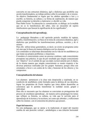 convierta en una estructura dinámica, ágil y dialéctica que posibilite una
acción transformadora, un trabajo político sobre la sociedad y de sí mismo.
Su objetivo fundamental es lograr que los adultos aprendan a leer y a
escribir, su historia, su cultura y su forma de explotación, de manera que
pueda conquistar su derecho a expresarse y a decidir su vida.
Para Pablo Freire “la educación es comunicación, es diálogo, en la medida
que no es la transferencia del saber, sino un encuentro de sujetos
interlocutores que buscan la significación de los significados”.
Conceptualización del aprendizaje.
La pedagogía liberadora o del oprimido postula modelos de ruptura,
cambio, transformación y se basa en la toma de conciencia dinámica, ágil y
dialéctica que posibilita las transformaciones políticas, sociales y de sí
mismo.
Para ello utiliza temas generadores, es decir, no existe un programa como
tal, sino que lo busca de manera dialógica con los alumnos.
Los contenidos se relacionan directamente con la vida de los analfabetos ya
que tratan sus propios problemas y situaciones.
Considera el conocimiento como un proceso continuo, cada conocimiento
presupone una práctica, lo que da por resultado que ningún conocimiento
sea “objetivo” en el sentido de que sea dado exclusivamente por el objeto,
de la misma manera que ningún conocimiento es neutro respecto a las
diversas prácticas realizadas por los grupos humanos, porque ellos son
orientados a favor o en contra de la vida y bienestar de los obreros y los
campesinos.
Conceptualización del alumno
Los alumnos pertenecen a la clase más desposeída y explotada, en su
condición de analfabetos están limitados para la defensa de sus derechos,
lograr los propósitos de Freire implica que éstos deben desarrollar su
conciencia que le permita transformar la realidad social, grupal e
individual.
Para ello es necesario que los alumnos se conviertan en protagonistas del
proceso de enseñanza aprendizaje , de manera activa propongan los temas
que reflejen su historia, su cultura, su vida que le servirán para el
aprendizaje de la lectura y la escritura, así como que aborden y reflexionen
sobre los mismos con el conocimie nto práctico que poseen .
Papel del maestro.
En esta pedagogía, que se opone a la tradicional, el papel del maestro
cambia de una posición vertical , antidialógica a una relación horizontal
240

 
