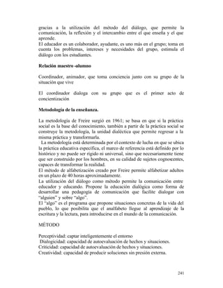 gracias a la utilización del método del diálogo, que permite la
comunicación, la reflexión y el intercambio entre el que enseña y el que
aprende.
El educador es un colaborador, ayudante, es uno más en el grupo; toma en
cuenta los problemas, intereses y necesidades del grupo, estimula el
diálogo con los estudiantes.
Relación maestro -alumno
Coordinador, animador, que toma conciencia junto con su grupo de la
situación que vive
El coordinador dialoga con su grupo que es el primer acto de
concientización
Metodología de la enseñanza.
La metodología de Freire surgió en 1961; se basa en que si la práctica
social es la base del conocimiento, también a partir de la práctica social se
construye la metodología, la unidad dialéctica que permite regresar a la
misma práctica y transformarla.
La metodología está determinada por el contexto de lucha en que se ubica
la práctica educativa específica, el marco de referencia está definido por lo
histórico y no puede ser rígido ni universal, sino que necesariamente tiene
que ser construido por los hombres, en su calidad de sujetos cognoscentes,
capaces de transformar la realidad.
El método de alfabetización creado por Freire permite alfabetizar adultos
en un plazo de 40 horas aproximadamente.
La utilización del diálogo como método permite la comunicación entre
educador y educando. Propone la educación dialógica como forma de
desarrollar una pedagogía de comunicación que facilite dialogar con
“alguien” y sobre “algo”.
El “algo” es el programa que propone situaciones concretas de la vida del
pueblo, lo que posibilita que el analfabeto llegue al aprendizaje de la
escritura y la lectura, para introducirse en el mundo de la comunicación.
MÉTODO
Perceptividad: captar inteligentemente el entorno
Dialogicidad: capacidad de autoevaluación de hechos y situaciones.
Criticidad: capacidad de autoevaluación de hechos y situaciones.
Creatividad: capacidad de producir soluciones sin presión externa.

241

 