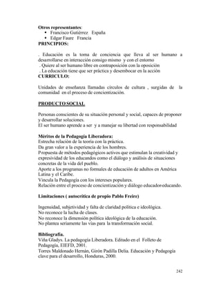 Otros representantes:
§ Francisco Gutiérrez España
§ Edgar Faure Francia
PRINCIPIOS:
. Educación es la toma de conciencia que lleva al ser humano a
desarrollarse en interacción consigo mismo y con el entorno
. Quiere al ser humano libre en contraposición con la oposición
. La educación tiene que ser práctica y desembocar en la acción
CURRICULO:
Unidades de enseñanza llamadas círculos de cultura , surgidas de
comunidad en el proceso de concientización.

la

PRODUCTO SOCIAL
Personas conscientes de su situación personal y social, capaces de proponer
y desarrollar soluciones.
El ser humano aprende a ser y a manejar su libertad con responsabilidad
Méritos de la Pedagogía Liberadora:
Estrecha relación de la teoría con la práctica.
Da gran valor a la experiencia de los hombres.
P ropuesta de métodos pedagógicos activos que estimulan la creatividad y
expresividad de los educandos como el diálogo y análisis de situaciones
concretas de la vida del pueblo.
Aporte a los programas no formales de educación de adultos en América
Latina y el Caribe.
Vincula la Pedagogía con los intereses populares.
Relación entre el proceso de concientización y diálogo educador-educando.
Limitaciones ( autocrítica de propio Pablo Freire)
Ingenuidad, subjetividad y falta de claridad política e ideológica.
No reconoce la lucha de clases.
No reconoce la dimensión política ideológica de la educación.
No plantea seriamente las vías para la transformación social.
Bibliografía.
Viña Gladys. La pedagogía Liberadora. Editado en el Folleto de
Pedagogía, EIEFD, 2001.
Torres Maldonado Hernán, Girón Padilla Delia. Educación y Pedagogía
clave para el desarrollo, Honduras, 2000.
242

 