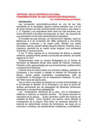 ENFOQUE SOCIO-HISTÓRICO-CULTURAL.
FUNDAMENTACIÓN DE UNA CONCEPCIÓN PEDAGÓGICA.
Lic. Violeta Rodríguez Padrón.
Introducción:
Las concepción socio-histórica-cultural es una de las más
estudiadas en la actualidad, algunos autores plantean que a la luz
de estos tiempos se está reconstruyendo esta teoría y que releer a
L. S. Vigostky y sus seguidores tiene cada vez más encantos, que
nunca terminará el proceso de búsqueda, en tanto las riquezas de
sus postulados no han sido suficientemente analizados.
El fundador de esta escuela, Lev Semionovich Vigostky, nació en
Bielorrusia el 5 de noviembre del 1896, perteneció a una familia
acomodada, numerosa y de origen judío. Recibió una sólida
formación cultural, estudió desde pequeño Historia, Filosofía, Arte y
Literatura, aprendió de su madre varias lenguas; tuvo profesores
eminentes y revolucionarios.
A los 17 años ingresa en la Universidad de Moscú a estudiar
medicina, posteriormente cambia a la facultad de derecho, de donde
egresa en el 1917.
Posteriormente inicia su carrera Pedagógica en el Centro de
formación de Maestros donde dicta clases de Historia, Literatura,
Filosofía y Arte, gana prestigio por sus conocimientos, análisis crítico
y proyecciones históricas.
Cuando tenía 24 años publica sus primeros trabajos, participó en
Congresos y fue invitado a trabajar al Instituto de Psicología de
Moscú, donde realizó importantes investigaciones, trató de
fundamentar la Psicología con el materialismo dialéctico. En junio
del 1934 muere de tuberculosis.
Hoy su obra y sus ideas se estudian en muchas Universidades, se
le ha llamado el “Mozart” de la Psicología y su obra es punto de
análisis permanente por los pedagogos de diferentes tendencias,
ideologías y concepciones pedagógicas.
Los fundamentos filosóficos de su obra, son el materialismodialéctico e histórico, al respecto escribió: “ No quiero descubrir la
naturaleza de la psiquis... quiero aprender a partir del conjunto de
métodos de Marx, cómo construir una ciencia, cómo abordar la
investigación de la psiquis. Para tanto, es necesario descubrir, la
esencia de determinado número de fenómenos, las leyes de su
evolución o cambios, las características cualitativas y cuantitativas,

243

 