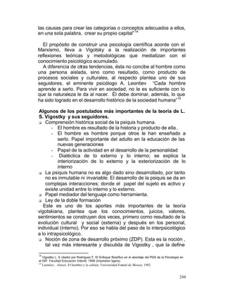 las causas para crear las categorías o conceptos adecuados a ellos,
en una sola palabra, crear su propio capital” 14
El propósito de construir una psicología científica acorde con el
Marxismo, lleva a Vigotsky a la realización de importantes
reflexiones teóricas y metodológicas que mediatizan con el
conocimiento psicológico acumulado.
A diferencia de otras tendencias, ésta no concibe al hombre como
una persona aislada, sino como resultado, como producto de
procesos sociales y culturales, al respecto plantea uno de sus
seguidores, el eminente psicólogo A. Leontiev “Cada hombre
aprende a serlo. Para vivir en sociedad, no le es suficiente con lo
que la naturaleza le da al nacer. Él debe dominar, además, lo que
ha sido logrado en el desarrollo histórico de la sociedad humana” 15
Algunos de los postulados más importantes de la teoría de L.
S. Vigostky y sus seguidores.
q Comprensión histórica social de la psiquis humana.
- El hombre es resultado de la historia y producto de ella..
- El hombre es hombre porque otros le han enseñado a
serlo. Papel importante del adulto en la educación de las
nuevas generaciones
- Papel de la actividad en el desarrollo de la personalidad
- Dialéctica de lo externo y lo interno; se explica la
interiorización de lo externo y la exteriorización de lo
interno
q La psiquis humana no es algo dado sino desarrollado, por tanto
no es inmutable ni invariable. El desarrollo de la psiquis se da en
complejas interacciones; donde el papel del sujeto es activo y
existe unidad entre lo interno y lo externo.
q Papel mediador del lenguaje como herramienta.
q Ley de la doble formación
Este es uno de los aportes más importantes de la teoría
vigotskiana, plantea que los conocimientos, juicios, valores,
sentimientos se construyen dos veces, primero como resultado de la
evolución cultural y social (externa) y después en los personal,
individual (interno). Por eso se habla del paso de lo interpsicológico
a lo intrapsicológico.
q Noción de zona de desarrollo próximo (ZDP). Esta es la noción ,
tal vez más interesante y discutida de Vigostky , que la define
14

Vigostky L. S citador por Rodríguez F. El Enfoque filosófico en el abordaje del PDA de la Psicología en
el ISP. Facultad Educación Infantil, 1999 (impresión ligera).
15

Leontiev, Alexei. El hombre y la cultura. Universidad Estatal de Moscú, 1992

244

 