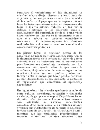 construye el conocimiento en las situaciones de
enseñanza/aprendizaje, ofrecen a nuestro entender
argumentos de peso para conceder a los contenidos
de la enseñanza el papel que les corresponde. Ahora
bien, las tesis expuestas no deben en ningún caso dar
lugar a interpretaciones caducas, en las que la
defensa a ultranza de los contenidos como eje
estructurador del curriculum conduce a una visión
excesivamente culturalista de la enseñanza, y en la
que ésta adopta un carácter esencialmente
transmisivo.
En nuestra opinión, las reflexiones
realizadas hasta el momento tienen como mínimo dos
consecuencias importantes.
En primer lugar, la discusión acerca de los
contenidos no puede efectuarse con independencia de
la discusión acerca de la persona que aprende y como
aprende, y de las estrategias que se instrumentan
para favorecer ese aprendizaje -la enseñanza -. Los
contenidos son aquello sobre lo que versa la
enseñanza, el eje alrededor del cual se organizan las
relaciones interactivas entre profesor y alumnos también entre alumnos- que hacen posible que éstos
puedan desarrollarse, crecer, mediante la atribución
de significados que caracteriza al aprendizaje
significativo.
En segundo lugar, los vínculos que hemos establecido
entre cultura, aprendizaje, educación y contenidos
escolares, abogan por una ampliación y diferenciación
de estos. Con frecuencia, los contenidos escolares
son
asimilados
a
sistemas
conceptuales,
considerándose en ese caso que las actitudes, normas
y valores que indefectiblemente vehicula la educación
forman parte de una especie de "currículum oculto",
mientras que las estrategias, procedimientos o
técnicas no disfrutan de una ubicación clara,
21

 