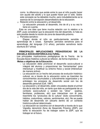 como la diferencia que existe entre lo que el niño puede hacer
con ayuda del adulto y lo que puede hacer por sí sólo. Sobre
este concepto se ha debatido mucho, pero indudablemente es la
esencia de la concepción desarrolladora de la educación.
q Relación entre la educación y el desarrollo.
- La educación precede al desarrollo, tira de él y a su vez lo
tiene en cuenta.
Esta es una idea que tiene mucha relación con lo relativo a la
ZDP, pues considerar que la educación tira del desarrollo, lo hala es
solo posible desde la noción de zona de desarrollo próximo.
q Períodos sensitivo:
Etapas donde el niño es particularmente sensible al
aprendizaje de x cosas. Ejemplos: períodos sensitivos para el
aprendizaje del lenguaje (1-3 años), períodos sensitivos lectoescritura (6-7 años)
PRINCIPALES IMPLICACIONES PEDAGÓGICAS DE LA
ESCUELA SOCIO-HISTÓRICA-CULTURAL:
Las principales implicaciones pedagógicas de la Teoría de la
Escuela Socio-histórico-cultural se refieren, de forma implícita a:
Metas u objetivos de la Educación.
- La educación debe promover el desarrollo socio-cultural e
integral del alumno y proporcionar las “herramientas” para
interactuar y modificar su entorno físico y social (Interactuar
de manera activa).
- La educación es un hecho del proceso de evolución históricocultural, es a través de la educación como se trasmiten los
conocimientos acumulados y culturalmente organizados y se
entretejen los procesos de desarrollo social con los de
desarrollo personal (Coll, 1987).
- La educación y el desarrollo, están vinculados desde el primer
día de la vida del niño, en tanto que éste es participante de un
contexto socio-cultural y existen los “otros”
(padres,
familiares, profesores, etc) que interactúan con él para
trasmitirle los “productos de la cultura” (todo conocimiento,
hábitos, costumbres, valores, sentimientos, etc). No se puede
hablar de desarrollo sin ubicarlo dentro de un contexto
histórico-cultural determinado.
- La educación se coordina con el desarrollo a través de lo que
Vigostky denominó Zona de Desarrollo Próximo (ZDP), por
tanto la educación ha de trabajar sobre la ZDP, que es
trabajar en el futuro.

245

 