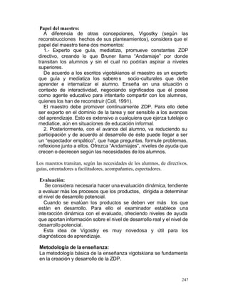 Papel del maestro:
A diferencia de otras concepciones, Vigostky (según las
reconstrucciones hechos de sus planteamientos), considera que el
papel del maestro tiene dos momentos:
1.- Experto que guía, mediatiza, promueve constantes ZDP
directivo, creando lo que Bruner llama “Andamiaje” por donde
transitan los alumnos y sin el cual no podrían aspirar a niveles
superiores.
De acuerdo a los escritos vigotskianos el maestro es un experto
que guía y mediatiza los sabere s socio-culturales que debe
aprender e internalizar el alumno. Enseña en una situación o
contexto de interactividad, negociando significados que él posee
como agente educativo para intentarlo compartir con los alumnos,
quienes los han de reconstruir (Coll, 1991).
El maestro debe promover continuamente ZDP. Para ello debe
ser experto en el dominio de la tarea y ser sensible a los avances
del aprendizaje. Esto es extensivo a cualquiera que ejerza tutelaje o
mediatice, aún en situaciones de educación informal.
2. Posteriormente, con el avance del alumno, va reduciendo su
participación y de acuerdo al desarrollo de éste puede llegar a ser
un “espectador empático”, que haga preguntas, formule problemas,
reflexione junto a ellos. Ofrezca “Andamiajes”, niveles de ayuda que
crecen o decrecen según las necesidades de los alumnos.
Los maestros transitan, según las necesidades de los alumnos, de directivos,
guías, orientadores a facilitadores, acompañantes, espectadores.
Evaluación:
Se considera necesaria hacer una evaluación dinámica, tendiente
a evaluar más los procesos que los productos, dirigida a determinar
el nivel de desarrollo potencial.
Cuando se evalúan los productos se deben ver más los que
están en desarrollo. Para ello el examinador establece una
interacción dinámica con el evaluado, ofreciendo niveles de ayuda
que aportan información sobre el nivel de desarrollo real y el nivel de
desarrollo potencial.
Esta idea de Vigostky es muy novedosa y útil para los
diagnósticos de aprendizaje.
Metodología de la enseñanza:
La metodología básica de la enseñanza vigotskiana se fundamenta
en la creación y desarrollo de la ZDP.

247

 