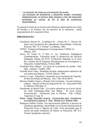 - La situación de clase es una situación de ayuda.
- Los procesos de enseñanza y desarrollo existen vinculados
dialécticamente, el primero debe dirigirse a tirar del desarrollo
teniéndolo en cuenta, de ahí la idea de enseñanza
desarrolladora.
En general la teoría de la escuela socio -histórica-cultural aporta una visión
del hombre y su relación con los procesos de la educación, puede
esquematizarse de la siguiente forma:
BIBLIOGRAGÍA:
Castellanos Simons D. , Castellanos B. , Llivina M. J. , Silverio M.
Hacia una Concepción del Aprendizaje Desarrollador. Colección
Proyecto. ISP. “E. J. Varona”. La Habana , 2001.
CEPES. Tendencias Pedagógicas Contemporáneas. CEPES. La
Habana, 1991
Esteva M, Valera O. Y Ruiz A. Las Tendencias Pedagógicas
Contemporáneas. Valoración desde la perspec tiva del proyecto
Pedagogía Cubana del ICCP. Conferencia impartida en el curso
Pre- reunión del III Simposio Iberoamericano de Investigación y
Educación. Ciudad Habana, Febrero 2000.
Fernández Pérez Miguel. Las tareas de la profesión de enseñar. Edit.
siglo veintiuno. España, 1994.
Guzmán Jesús Carlos, Hernández Gerardo. Implicaciones educativas de
seis teorías psicológicas, UNAN. México. 1993
García A. Lupe. Educación y desarrollo en la concepción de Vigotsky.
En Revista Palabra de Maestro. Año 7. Dic. 96 en-feb 97
Morenza Padilla Liliana y Orlando Terré Camacho. Escuela históricacultural. Artículo en Revista Educación No. 93 / enero-abril/1998.
La Habana, Cuba (pág. 2)
Penchansky de Bosch Lidia. Las teorías educativas en el nivel inicial.
En Lidia Penchansky-Hebe San Martín.
El nivel inicial.
Estructuración. Orientación para la Práctica. Edit. Colihue.
Argentina s/f (cap. 4)
Pérez Angel, Sacristán Jimeno. Comprender para transformar
la enseñanza Capitulo II . Edit. Morata S.A. Madrid 1992
Rodríguez Padrón Violeta. Una aproximación didáctica al proceso de
enseñanza-aprendizaje desarrollador en la Escuela Internacional de
Educación Física y Deporte de Cuba. Tesis presentada para la
opción del grado académico de Master en Educación. ISP “E.J.
Varona” (pendiente a discutir)

249

 