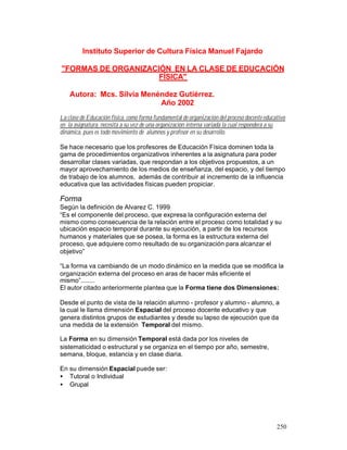 Instituto Superior de Cultura Física Manuel Fajardo
"FORMAS DE ORGANIZACIÓN EN LA CLASE DE EDUCACIÓN
FÍSICA"
Autora: Mcs. Silvia Menéndez Gutiérrez.
Año 2002
La clase de Educación física, como forma fundamental de organización del proceso docente educativo
en la asignatura, necesita a su vez de una organización interna variada la cual responderá a su
dinámica, pues es todo movimiento de alumnos y profesor en su desarrollo.
Se hace necesario que los profesores de Educación Física dominen toda la
gama de procedimientos organizativos inherentes a la asignatura para poder
desarrollar clases variadas, que respondan a los objetivos propuestos, a un
mayor aprovechamiento de los medios de enseñanza, del espacio, y del tiempo
de trabajo de los alumnos, además de contribuir al incremento de la influencia
educativa que las actividades físicas pueden propiciar.

Forma
Según la definición de Alvarez C. 1999
“Es el componente del proceso, que expresa la configuración externa del
mismo como consecuencia de la relación entre el proceso como totalidad y su
ubicación espacio temporal durante su ejecución, a partir de los recursos
humanos y materiales que se posea, la forma es la estructura externa del
proceso, que adquiere como resultado de su organización para alcanzar el
objetivo”
“La forma va cambiando de un modo dinámico en la medida que se modifica la
organización externa del proceso en aras de hacer más eficiente el
mismo”........
El autor citado anteriormente plantea que la Forma tiene dos Dimensiones:
Desde el punto de vista de la relación alumno - profesor y alumno - alumno, a
la cual le llama dimensión Espacial del proceso docente educativo y que
genera distintos grupos de estudiantes y desde su lapso de ejecución que da
una medida de la extensión Temporal del mismo.
La Forma en su dimensión Temporal está dada por los niveles de
sistematicidad o estructural y se organiza en el tiempo por año, semestre,
semana, bloque, estancia y en clase diaria.
En su dimensión Espacial puede ser:
• Tutoral o Individual
• Grupal

250

 