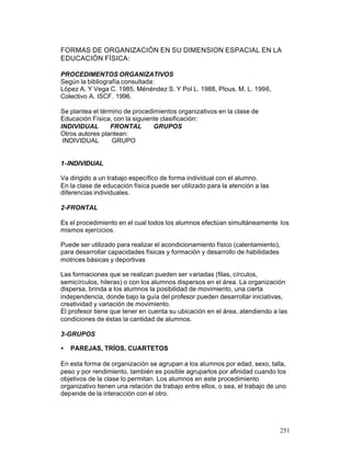 FORMAS DE ORGANIZACIÓN EN SU DIMENSION ESPACIAL EN LA
EDUCACIÓN FÍSICA:
PROCEDIMENTOS ORGANIZATIVOS
Según la bibliografía consultada:
López A. Y Vega C. 1985, Ménéndez S. Y Pol L. 1988, Plous. M. L. 1996,
Colectivo A. ISCF. 1996.
Se plantea el término de procedimientos organizativos en la clase de
Educación Física, con la siguiente clasificación:
INDIVIDUAL
FRONTAL
GRUPOS
Otros autores plantean:
INDIVIDUAL
GRUPO

1-INDIVIDUAL
Va dirigido a un trabajo específico de forma individual con el alumno.
En la clase de educación física puede ser utilizado para la atención a las
diferencias individuales.
2-FRONTAL
Es el procedimiento en el cual todos los alumnos efectúan simultáneamente los
mismos ejercicios.
Puede ser utilizado para realizar el acondicionamiento físico (calentamiento),
para desarrollar capacidades físicas y formación y desarrollo de habilidades
motrices básicas y deportivas
Las formaciones que se realizan pueden ser variadas (filas, círculos,
semicírculos, hileras) o con los alumnos dispersos en el área. La organización
dispersa, brinda a los alumnos la posibilidad de movimiento, una cierta
independencia, donde bajo la guía del profesor pueden desarrollar iniciativas,
creatividad y variación de movimiento.
El profesor tiene que tener en cuenta su ubicación en el área, atendiendo a las
condiciones de éstas la cantidad de alumnos.
3-GRUPOS
•

PAREJAS, TRÍOS, CUARTETOS

En esta forma de organización se agrupan a los alumnos por edad, sexo, talla,
peso y por rendimiento, también es posible agruparlos por afinidad cuando los
objetivos de la clase lo permitan. Los alumnos en este procedimiento
organizativo tienen una relación de trabajo entre ellos, o sea, el trabajo de uno
depende de la interacción con el otro.

251

 