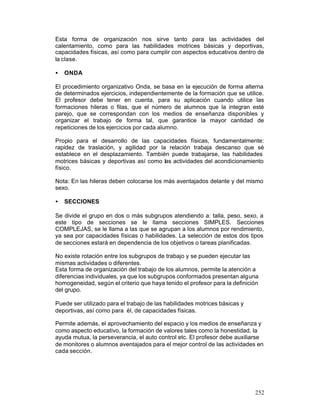 Esta forma de organización nos sirve tanto para las actividades del
calentamiento, como para las habilidades motrices básicas y deportivas,
capacidades físicas, así como para cumplir con aspectos educativos dentro de
la clase.
•

ONDA

El procedimiento organizativo Onda, se basa en la ejecución de forma alterna
de determinados ejercicios, independientemente de la formación que se utilice.
El profesor debe tener en cuenta, para su aplicación cuando utilice las
formaciones hileras o filas, que el número de alumnos que la integran esté
parejo, que se correspondan con los medios de enseñanza disponibles y
organizar el trabajo de forma tal, que garantice la mayor cantidad de
repeticiones de los ejercicios por cada alumno.
Propio para el desarrollo de las capacidades físicas, fundamentalmente:
rapidez de traslación, y agilidad por la relación trabaja descanso que sé
establece en el desplazamiento. También puede trabajarse, las habilidades
motrices básicas y deportivas así como las actividades del acondicionamiento
físico.
Nota: En las hileras deben colocarse los más aventajados delante y del mismo
sexo.
•

SECCIONES

Se divide el grupo en dos o más subgrupos atendiendo a: talla, peso, sexo, a
este tipo de secciones se le llama secciones SIMPLES. Secciones
COMPLEJAS, se le llama a las que se agrupan a los alumnos por rendimiento,
ya sea por capacidades físicas o habilidades. La selección de estos dos tipos
de secciones estará en dependencia de los objetivos o tareas planificadas.
No existe rotación entre los subgrupos de trabajo y se pueden ejecutar las
mismas actividades o diferentes.
Esta forma de organización del trabajo de los alumnos, permite la atención a
diferencias individuales, ya que los subgrupos conformados presentan alguna
homogeneidad, según el criterio que haya tenido el profesor para la definición
del grupo.
Puede ser utilizado para el trabajo de las habilidades motrices básicas y
deportivas, así como para él, de capacidades físicas.
Permite además, el aprovechamiento del espacio y los medios de enseñanza y
como aspecto educativo, la formación de valores tales como la honestidad, la
ayuda mutua, la perseverancia, el auto control etc. El profesor debe auxiliarse
de monitores o alumnos aventajados para el mejor control de las actividades en
cada sección.

252

 