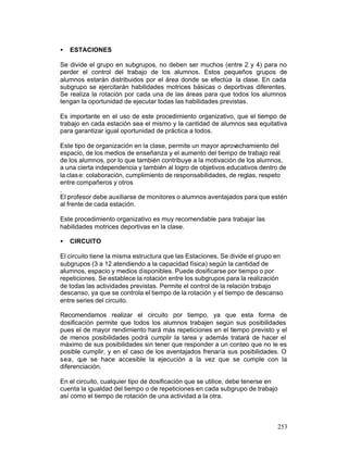 •

ESTACIONES

Se divide el grupo en subgrupos, no deben ser muchos (entre 2 y 4) para no
perder el control del trabajo de los alumnos. Estos pequeños grupos de
alumnos estarán distribuidos por el área donde se efectúa la clase. En cada
subgrupo se ejercitarán habilidades motrices básicas o deportivas diferentes.
Se realiza la rotación por cada una de las áreas para que todos los alumnos
tengan la oportunidad de ejecutar todas las habilidades previstas.
Es importante en el uso de este procedimiento organizativo, que el tiempo de
trabajo en cada estación sea el mismo y la cantidad de alumnos sea equitativa
para garantizar igual oportunidad de práctica a todos.
Este tipo de organización en la clase, permite un mayor aprovechamiento del
espacio, de los medios de enseñanza y el aumento del tiempo de trabajo real
de los alumnos, por lo que también contribuye a la motivación de los alumnos,
a una cierta independencia y también al logro de objetivos educativos dentro de
la clas e: colaboración, cumplimiento de responsabilidades, de reglas, respeto
entre compañeros y otros
.
El profesor debe auxiliarse de monitores o alumnos aventajados para que estén
al frente de cada estación.
Este procedimiento organizativo es muy recomendable para trabajar las
habilidades motrices deportivas en la clase.
•

CIRCUITO

El circuito tiene la misma estructura que las Estaciones. Se divide el grupo en
subgrupos (3 a 12 atendiendo a la capacidad física) según la cantidad de
alumnos, espacio y medios disponibles. Puede dosificarse por tiempo o por
repeticiones. Se establece la rotación entre los subgrupos para la realización
de todas las actividades previstas. Permite el control de la relación trabajo
descanso, ya que se controla el tiempo de la rotación y el tiempo de descanso
entre series del circuito.
Recomendamos realizar el circuito por tiempo, ya que esta forma de
dosificación permite que todos los alumnos trabajen según sus posibilidades
pues el de mayor rendimiento hará más repeticiones en el tiempo previsto y el
de menos posibilidades podrá cumplir la tarea y además tratará de hacer el
máximo de sus posibilidades sin tener que responder a un conteo que no le es
posible cumplir, y en el caso de los aventajados frenaría sus posibilidades. O
sea, que se hace accesible la ejecución a la vez que se cumple con la
diferenciación.
En el circuito, cualquier tipo de dosificación que se utilice, debe tenerse en
cuenta la igualdad del tiempo o de repeticiones en cada subgrupo de trabajo
así como el tiempo de rotación de una actividad a la otra.

253

 