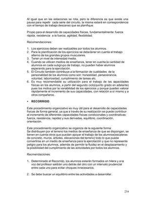 Al igual que en las estaciones se rota, pero la diferencia es que existe una
pausa para repetir cada serie del circuito, la misma estará en correspondencia
con el tiempo de trabajo descanso que se planifique.
Propio para el desarrollo de capacidades físicas, fundamentalmente: fuerza
rápida, resistencia a la fuerza, agilidad, flexibilidad.
Recomendaciones:
1. Los ejercicios deben ser realizables por todos los alumnos.
2. Para la planificación de los ejercicios se debe tener en cuenta el trabajo
alterno de los grandes grupos musculares.
3. Tener un nivel de intensidad media.
4. Cuando se utilicen medios de enseñanza, tener en cuenta la cantidad de
alumnos en cada subgrupo de trabajo, no pueden haber alumnos
esperando para la ejercitación.
5. El Circuito también contribuye a la formación de cualidades de la
personalidad de los alumnos como son: honestidad, perseverancia,
voluntad, laboriosidad, cumplimiento de tareas etc.
6. Es muy recomendable su utilización para el trabajo de las capacidades
físicas en los alumnos, a partir del segundo ciclo(quinto grado en adelante)
pues los motiva por la variabilidad de los ejercicios y porque pueden valorar
rápidamente el incremento de sus capacidades, con relación a sí mismo y a
otros compañeros .
•

RECORRIDO

Este procedimiento organizativo es muy útil para el desarrollo de capacidades
físicas de forma general, ya que a través de su realización se puede contribuir
al incremento de diferentes capacidades físicas condicionales y coordinativas:
fuerza, resistencia, rapidez y sus derivadas, equilibrio, coordinación,
orientación.
Este procedimiento organizativo se organiza de la siguiente forma:
Se distribuyen por el terreno los medios de enseñanza de que se dispongan, se
tienen en cuenta otros que puedan apoyar el trabajo de los alumnos(escaleras
de concreto, muros, árboles, elevaciones del terreno) todo lo que pueda
convertirse en un medio de enseñanza para la ejercitación y que no represente
peligro para los alumnos, además de permitir la fluidez en el desplazamiento y
la posibilidad del cumplimiento de las actividades por todos los alumnos.
Recmendaciones:
1. Determinado el Recorrido, los alumnos estarán formados en hilera y a la
voz del profesor saldrán uno detrás del otro con un intervalo prudencial
entre cada uno para evitar choques innecesarios.
2. Se debe buscar un equilibrio entre las actividades a desarrollar.

254

 