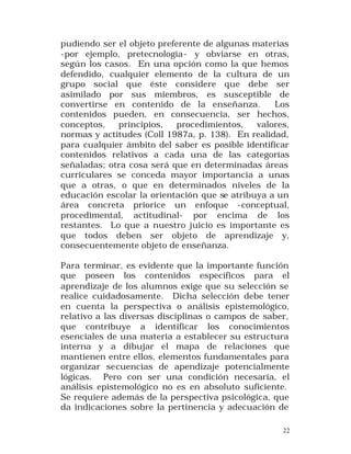 pudiendo ser el objeto preferente de algunas materias
-por ejemplo, pretecnología - y obviarse en otras,
según los casos. En una opción como la que hemos
defendido, cualquier elemento de la cultura de un
grupo social que éste considere que debe ser
asimilado por sus miembros, es susceptible de
convertirse en contenido de la enseñanza.
Los
contenidos pueden, en consecuencia, ser hechos,
conceptos,
principios,
procedimientos,
valores,
normas y actitudes (Coll 1987a, p. 138). En realidad,
para cualquier ámbito del saber es posible identificar
contenidos relativos a cada una de las categorías
señaladas; otra cosa será que en determinadas áreas
curriculares se conceda mayor importancia a unas
que a otras, o que en determinados niveles de la
educación escolar la orientación que se atribuya a un
área concreta priorice un enfoque -conceptual,
procedimental, actitudinal- por encima de los
restantes. Lo que a nuestro juicio es importante es
que todos deben ser objeto de aprendizaje y,
consecuentemente objeto de enseñanza.
Para terminar, es evidente que la importante función
que poseen los contenidos específicos para el
aprendizaje de los alumnos exige que su selección se
realice cuidadosamente. Dicha selección debe tener
en cuenta la perspectiva o análisis epistemológico,
relativo a las diversas disciplinas o campos de saber,
que contribuye a identificar los conocimientos
esenciales de una materia a establecer su estructura
interna y a dibujar el mapa de relaciones que
mantienen entre ellos, elementos fundamentales para
organizar secuencias de apendizaje potencialmente
lógicas. Pero con ser una condición necesaria, el
análisis epistemológico no es en absoluto suficiente.
Se requiere además de la perspectiva psicológica, que
da indicaciones sobre la pertinencia y adecuación de
22

 