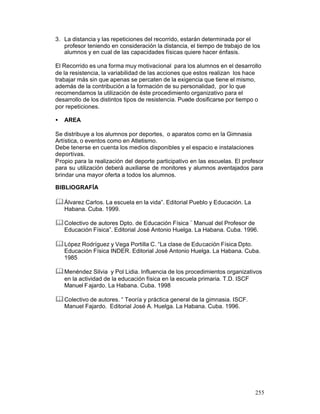 3. La distancia y las repeticiones del recorrido, estarán determinada por el
profesor teniendo en consideración la distancia, el tiempo de trabajo de los
alumnos y en cual de las capacidades físicas quiere hacer énfasis.
El Recorrido es una forma muy motivacional para los alumnos en el desarrollo
de la resistencia, la variabilidad de las acciones que estos realizan los hace
trabajar más sin que apenas se percaten de la exigencia que tiene el mismo,
además de la contribución a la formación de su personalidad, por lo que
recomendamos la utilización de éste procedimiento organizativo para el
desarrollo de los distintos tipos de resistencia. Puede dosificarse por tiempo o
por repeticiones.
•

AREA

Se distribuye a los alumnos por deportes, o aparatos como en la Gimnasia
Artística, o eventos como en Atletismo.
Debe tenerse en cuenta los medios disponibles y el espacio e instalaciones
deportivas.
Propio para la realización del deporte participativo en las escuelas. El profesor
para su utilización deberá auxiliarse de monitores y alumnos aventajados para
brindar una mayor oferta a todos los alumnos.
BIBLIOGRAFÍA

& Álvarez Carlos. La escuela en la vida”. Editorial Pueblo y Educación. La
Habana. Cuba. 1999.

& Colectivo de autores Dpto. de Educación Física ¨ Manual del Profesor de
Educación Física”. Editorial José Antonio Huelga. La Habana. Cuba. 1996.

& López Rodríguez y Vega Portilla C. “La clase de Educación Física Dpto.
Educación Física INDER. Editorial José Antonio Huelga. La Habana. Cuba.
1985

& Menéndez Silvia y Pol Lidia. Influencia de los procedimientos organizativos
en la actividad de la educación física en la escuela primaria. T.D. ISCF
Manuel F ajardo. La Habana. Cuba. 1998

& Colectivo de autores. “ Teoría y práctica general de la gimnasia. ISCF.
Manuel Fajardo. Editorial José A. Huelga. La Habana. Cuba. 1996.

255

 