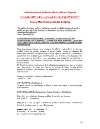 Instituto superior de Cultura Física Manuel Fajardo
"LOS OBJETIVOS EN LA CLASE DE EDUCACIÓN FÍSICA"
Autora: Mcs. Silvia Menéndez Gutiérrez
“Los objetivos constituyen los fines o resultados previamente concebidos, como proyecto abierto o
flexible, que guían la actividad de profesores y alumnos para alcanzar las transformaciones
necesarias en los estudiantes”…
Otmara González (1996 )
A través de los objetivos de la educación y de la enseñanza, la escuela cumple con la gran
responsabilidad que le otorga la sociedad: La formación de las nuevas generaciones. Es por ello que el
docente tiene que prestar vital atención a la correcta determinación y formulación de los objetivos en
su sistema de clases.

Cada asignatura, contiene en su programa los objetivos generales y los de cada
unidad objeto de estudio durante el curso escolar, donde se plantean las
habilidades a formar, las capacidades físicas y aspectos educativos o formativos a
desarrollar, pero el docente, no puede llevar a vías de realización el proceso sólo
con esos objetivos generales, es necesario hacer una derivación para facilitar la
apropiación de conocimientos, habilidades y el desarrollo físico y educativo de
los estudiantes.
De lo anteriormente planteado, se deriva la importancia que tiene para el profesor
saber determinar y formular los objetivos del sistema de clases de c
ada unidad,
período o semestre para cumplir los propósitos de cada programa durante el
curso escolar.
Dimensiones de los objetivos (Clasificación)

Alvarez C.(1999)
INSTRUCTIVO ( Habilidades)

Se concreta en las habilidades a formar y están asociadas a un conjunto de
conocimientos.
DESARROLLADOR ( Capacidades físicas, Biológico, Capacitivo)

Dirigido a las cualidades físicas que deben desarrollar los alumnos.
EDUCATIVO ( Formativo )

Dirigido a lo que se aspira a formar en cuanto a convicciones, sentimientos,
forma de actuación ante la vida y la sociedad.
FUNCIONES DE LOS OBJETIVOS

Labarrere G. Valdivia G. ( 1988)
Los objetivos tienen tres funciones:.

256

 
