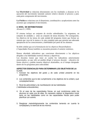 La Efectividad se relaciona directamente con los resultados a alcanzar en la
ejecución del movimiento teniendo carácter relativo durante el proceso y para
cada parte componente del movimiento.
La Fluidez se relaciona con el dinamismo, coordinación o acopla miento entre las
acciones que componen el movimiento.
4- NIVEL DE SISTEMATICIDAD

Alvarez C.( 1999)
El sistema incluye un conjunto de niveles subordinados. La asignatura, un
conjunto de unidades y estas un conjunto de tareas docentes. Por consiguiente,
los objetivos de las tareas de cada unidad del programa tienen que formar un
sistema que vaya de lo menos a lo más complejo para que permita una adecuada
apropiación de los conocimientos y habilidades por parte de los alumnos.
Se debe señalar que en la formulación de los objetivos Desarrolladores
( Capacidades físicas) también se encuentra presente el carácter sistémico.
Hemos abordado indicadores que conciernen directamente a los objetivos
dirigidos a las habilidades motrices básicas y deportivas.
Los docentes tienen que tener en cuenta los indicadores anteriormente
mencionados, ya que sólo así podrán dirigir el proceso docente - educativo de
forma efectiva y podrán trazarse objetivos alcanzables, en el tiempo designado
dentro de los programas para cada unidad.
ASPECTOS ESENCIALES PARA DETERMINAR LOS OBJETIVOS DE LA
CLASE.
1. Conocer los objetivos del grado y de cada unidad presente en los
programas.
2. Los contenidos que le dan cumplimiento a los objetivos de la unidad y qué
complejidad tienen.
3. Nivel de profundidad y de manifestación de las habilidades
( habilidades antecedentes).
4. En el caso de las capacidades físicas, en qué condiciones están los
alumnos en cada una de ellas. Es necesario realizar el diagnóstico inicial
tanto en las habilidades como en las capacidades físicas para poder
planificar con acierto.

5. Desglozar metodológicamente los contenidos teniendo en cuenta la
complejidad y lo esencial de los mismos.

259

 