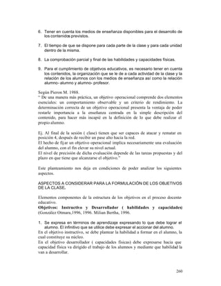 6. Tener en cuenta los medios de enseñanza disponibles para el desarrollo de
los contenidos previstos.
7. El tiempo de que se dispone para cada parte de la clase y para cada unidad
dentro de la misma.
8. La comprobación parcial y final de las habilidades y capacidades físicas.
9. Para el cumplimiento de objetivos educativos, es necesario tener en cuenta
los contenidos, la organización que se le de a cada actividad de la clase y la
relación de los alumnos con los medios de enseñanza así como la relación
alumno- alumno y alumno- profesor.

Según Pieron M. 1988.
“ De una manera más práctica, un objetivo operacional comprende dos elementos
esenciales: un comportamiento observable y un criterio de rendimiento. La
determinación correcta de un objetivo operacional presenta la ventaja de poder
restarle importancia a la enseñanza centrada en la simple descripción del
contenido, para hacer más incapié en la definición de lo que debe realizar el
propio alumno.
Ej. Al final de la sesión ( clase) tienen que ser capaces de atacar y rematar en
posición 4, después de recibir un pase alto hacia la red.
El hecho de fij ar un objetivo operacional implica necesariamente una evaluación
del alumno, con el fin elevar su nivel actual.
El nivel de precisión de dicha evaluación depende de las tareas propuestas y del
plazo en que tiene que alcanzarse el objetivo.”
Este planteamiento nos deja en condiciones de poder analizar los siguientes
aspectos.
ASPECTOS A CONSIDERAR PARA LA FORMULACIÓN DE LOS OBJETIVOS
DE LA CLASE.

Elementos componentes de la estructura de los objetivos en el proceso docenteeducativo.
Objetivos: Instructivo y Desarrollador ( habilidades y capacidades)
(González Otmara,1996, 1996. Milian Bertha, 1996.
1. Se expresa en términos de aprendizaje expresando lo que debe lograr el
alumno. El infinitivo que se utilice debe expresar el accionar del alumno.

En el objetivo instructivo, se debe plantear la habilidad a formar en el alumno, la
cual constituye su núcleo.
En el objetivo desarrollador ( capacidades físicas) debe expresarse hacia que
capacidad física va dirigido el trabajo de los alumnos y mediante que habilidad la
van a desarrollar.

260

 