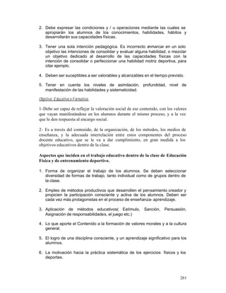 2. Debe expresar las condiciones y / u operaciones mediante las cuales se
apropiarán los alumnos de los conocimientos, habilidades, hábitos y
desarrollarán sus capacidades físicas.
3. Tener una sola intención pedagógica. Es incorrecto enmarcar en un solo
objetivo las intenciones de consolidar y evaluar alguna habilidad, o mezclar
un objetivo dedicado al desarrollo de las capacidades físicas con la
intención de consolidar o perfeccionar una habilidad motriz deportiva, para
citar ejemplo.
4. Deben ser suceptibles a ser valorables y alcanzables en el tiempo previsto.
5. Tener en cuenta los niveles de asimilación, profundidad, nivel de
manifestación de las habilidades y sistematicidad.
Objetivo: Educativo o Formativo.

1-Debe ser capaz de reflejar la valoración social de ese contenido, con los valores
que vayan manifestándose en los alumnos durante el mismo proceso, y a la vez
que le den respuesta al encargo social.
2- Es a través del contenido, de la organización, de los métodos, los medios de
enseñanza, y la adecuada interrelación entre estos componentes del proceso
docente educativo, que se le va a dar cumplimiento, en gran medida a los
objetivos educativos dentro de la clase.
Aspectos que inciden en el trabajo educativo dentro de la clase de Educación
Física y de entrenamiento deportivo.
1. Forma de organizar el trabajo de los alumnos. Se deben seleccionar
diversidad de formas de trabajo, tanto individual como de grupos dentro de
la clase.
2. Empleo de métodos productivos que desarrollen el pensamiento creador y
propicien la participación consciente y activa de los alumnos. Deben ser
cada vez más protagonistas en el proceso de enseñanza- aprendizaje.
3. Aplicación de métodos educativos( Estímulo, Sanción, Persuasión,
Asignación de responsabilidades, el juego etc.)
4. Lo que aporte el Contenido a la formación de valores morales y a la cultura
general.
5. El logro de una disciplina consciente, y un aprendizaje significativo para los
alumnos.
6. La motivación hacia la práctica sistemática de los ejercicios físicos y los
deportes.

261

 