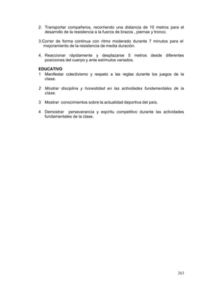 2. Transportar compañeros, recorriendo una distancia de 10 metros para el
desarrollo de la resistencia a la fuerza de brazos , piernas y tronco.
3.Correr de forma continua con ritmo moderado durante 7 minutos para el
mejoramiento de la resistencia de media duración.
4. Reaccionar rápidamente y desplazarse 5 metros desde diferentes
posiciones del cuerpo y ante estímulos variados.
EDUCATIVO
1 Manifestar colectivismo y respeto a las reglas durante los juegos de la
clase.
2 Mostrar disciplina y honestidad en las actividades fundamentales de la
clase.
3 Mostrar conocimientos sobre la actualidad deportiva del país.
4 Demostrar perseverancia y espíritu competitivo durante las actividades
fundamentales de la clase.

263

 