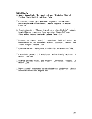 BIBLIOGRAFíA

& Alvarez Zayas Carlos “ La escuela en la vida “ Didáctica. Editorial
Pueblo y Educación 1999 La Habana Cuba.

& Colectivo de autores INDER MINED. Programas y orientaciones
metodológicas de Educación Física. Editorial Deportes. La Habana.
Cuba. 2001.

& Colectivo de autores “ Manual del profesor de educación física” Artículo
La planificación docente…… Departamento de Educación Física.
Editorial José Antonio Huelga. La Habana Cuba. 1996.

& Colectivo de autores INDER “ Concepción sobre los niveles de
manifestación de las habilidades motrices deportivas”. Editorial José
Antonio Huelga.La Habana. Cuba.

& González Otmara “ Los objetivos “ Conferencia “La Habana.Cuba“ 1996.
& Labarrere G. y Valdivia G. “ Pedagogía “ Editorial Pueblo y Educación. La
Habana Cuba.1988.

& Martínez Llantada Martha. Los Objetivos Conferencia. Fotocopia. La
Habana Cuba.

& Pieron Maurice “ Didáctica de las actividades físicas y deportivas “ Editorial
Deportiva Gymon Madrid. España.1999.

264

 