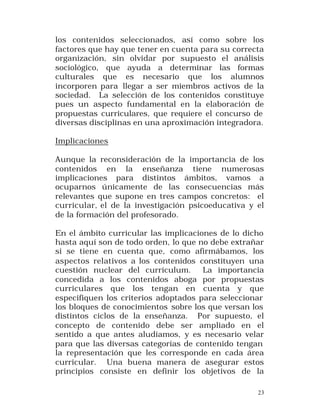 los contenidos seleccionados, así como sobre los
factores que hay que tener en cuenta para su correcta
organización, sin olvidar por supuesto el análisis
sociológico, que ayuda a determinar las formas
culturales que es necesario que los alumnos
incorporen para llegar a ser miembros activos de la
sociedad. La selección de los contenidos constituye
pues un aspecto fundamental en la elaboración de
propuestas curriculares, que requiere el concurso de
diversas disciplinas en una aproximación integradora.
Implicaciones
Aunque la reconsideración de la importancia de los
contenidos en la enseñanza tiene numerosas
implicaciones para distintos ámbitos, vamos a
ocuparnos únicamente de las consecuencias más
relevantes que supone en tres campos concretos: el
curricular, el de la investigación psicoeducativa y el
de la formación del profesorado.
En el ámbito curricular las implicaciones de lo dicho
hasta aquí son de todo orden, lo que no debe extrañar
si se tiene en cuenta que, como afirmábamos, los
aspectos relativos a los contenidos constituyen una
cuestión nuclear del currículum.
La importancia
concedida a los contenidos aboga por propuestas
curriculares que los tengan en cuenta y que
especifiquen los criterios adoptados para seleccionar
los bloques de conocimientos sobre los que versan los
distintos ciclos de la enseñanza. Por supuesto, el
concepto de contenido debe ser ampliado en el
sentido a que antes aludíamos, y es necesario velar
para que las diversas categorías de contenido tengan
la representación que les corresponde en cada área
curricular. Una buena manera de asegurar estos
principios consiste en definir los objetivos de la
23

 