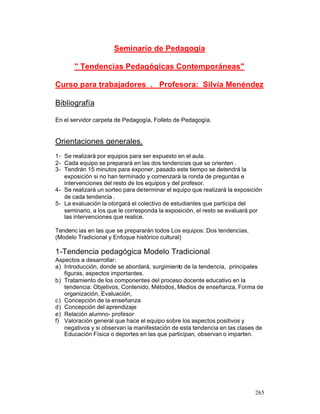 Seminario de Pedagogía
" Tendencias Pedagógicas Contemporáneas"
Curso para trabajadores . Profesora: Silvia Menéndez
Bibliografía
En el servidor carpeta de Pedagogía, Folleto de Pedagogía.

Orientaciones generales.
1- Se realizará por equipos para ser expuesto en el aula.
2- Cada equipo se preparará en las dos tendencias que se orienten .
3- Tendrán 15 minutos para exponer, pasado este tiempo se detendrá la
exposición si no han terminado y comenzará la ronda de preguntas e
intervenciones del resto de los equipos y del profesor.
4- Se realizará un sorteo para determinar el equipo que realizará la exposición
de cada tendencia .
5- La evaluación la otorgará el colectivo de estudiantes que participa del
seminario, a los que le corresponda la exposición, el resto se evaluará por
las intervenciones que realice.
Tendenc ias en las que se prepararán todos Los equipos: Dos tendencias,
(Modelo Tradicional y Enfoque histórico cultural)

1-Tendencia pedagógica Modelo Tradicional
Aspectos a desarrollar:
a) Introducción, donde se abordará, surgimiento de la tendencia, principales
figuras, aspectos importantes.
b) Tratamiento de los componentes del proceso docente educativo en la
tendencia: Objetivos, Contenido, Métodos, Medios de enseñanza, Forma de
organización, Evaluación,
c) Concepción de la enseñanza
d) Concepción del aprendizaje
e) Relación alumno- profesor
f) Valoración general que hace el equipo sobre los aspectos positivos y
negativos y si observan la manifestación de esta tendencia en las clases de
Educación Física o deportes en las que participan, observan o imparten.

265

 