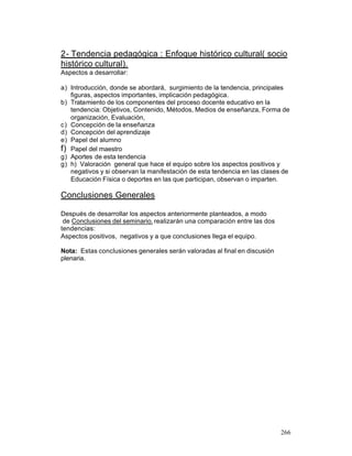 2- Tendencia pedagógica : Enfoque histórico cultural( socio
histórico cultural).
Aspectos a desarrollar:
a) Introducción, donde se abordará, surgimiento de la tendencia, principales
figuras, aspectos importantes, implicación pedagógica.
b) Tratamiento de los componentes del proceso docente educativo en la
tendencia: Objetivos, Contenido, Métodos, Medios de enseñanza, Forma de
organización, Evaluación,
c) Concepción de la enseñanza
d) Concepción del aprendizaje
e) Papel del alumno
f) Papel del maestro
g) Aportes de esta tendencia
g) h) Valoración general que hace el equipo sobre los aspectos positivos y
negativos y si observan la manifestación de esta tendencia en las clases de
Educación Física o deportes en las que participan, observan o imparten.

Conclusiones Generales
Después de desarrollar los aspectos anteriormente planteados, a modo
de Conclusiones del seminario, realizarán una comparación entre las dos
tendencias:
Aspectos positivos, negativos y a que conclusiones llega el equipo.
Nota: Estas conclusiones generales serán valoradas al final en discusión
plenaria.

266

 