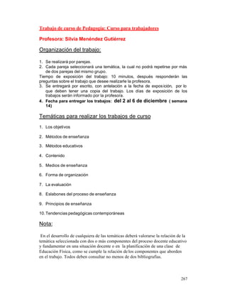 Trabajo de curso de Pedagogía: Curso para trabajadores
Profesora: Silvia Menéndez Gutiérrez

Organización del trabajo:
1. Se realizará por parejas.
2. Cada pareja seleccionará una temática, la cual no podrá repetirse por más
de dos parejas del mismo grupo.
Tiempo de exposición del trabajo: 10 minutos, después responderán las
preguntas sobre el trabajo que desee realizarle la profesora.
3. Se entregará por escrito, con antelación a la fecha de expos ición, por lo
que deben tener una copia del trabajo. Los días de exposición de los
trabajos serán informado por la profesora.
4. Fecha para entregar los trabajos: del 2 al 6 de diciembre ( semana
14)

Temáticas para realizar los trabajos de curso
1. Los objetivos
2. Métodos de enseñanza
3. Métodos educativos
4. Contenido
5. Medios de enseñanza
6. Forma de organización
7. La evaluación
8. Eslabones del proceso de enseñanza
9. Principios de enseñanza
10. Tendencias pedagógicas contemporáneas

Nota:
En el desarrollo de cualquiera de las temáticas deberá valorarse la relación de la
temática seleccionada con dos o más componentes del proceso docente educativo
y fundamentar en una situación docente o en la planificación de una clase de
Educación Física, como se cumple la relación de los componentes que aborden
en el trabajo. Todos deben consultar no menos de dos bibliografías.

267

 