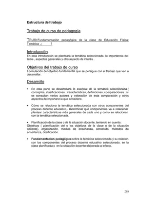 Estructura del trabajo

Trabajo de curso de pedagogía
Título:Fundamentación
Temática ¿

pedagógica de la clase de Educación Física:

?

Introducción
En esta introducción se planteará la temática seleccionada, la importancia del
tema , aspectos generales y otro aspecto de interés .

Objetivos del trabajo de curso
Formulación del objetivo fundamental que se persigue con el trabajo que van a
desarrollar.

Desarrollo
•

En esta parte se desarrollará lo esencial de la temática seleccionada.(
conceptos, clasificaciones , características, definiciones, comparaciones , si
se consultan varios autores y valoración de esta comparación y otros
aspectos de importanc ia que considere.

•

Cómo se relaciona la temática seleccionada con otros componentes del
proceso docente educativo,. Determinar qué componentes va a relacionar
plantear características más generales de cada uno y como se relacionan
con la temática seleccionada.

• Planificación de la clase o de la situación docente, teniendo en cuenta:
Objetivos ( planificación del o los objetivos de la clase o de la situación
docente), organización, medios de enseñanza, contenido, métodos de
enseñanza, dosificación.
•

Fundamentación pedagógica sobre la temática seleccionada y su relación
con los componentes del proceso docente educativo seleccionado, en la
clase planificada o en la situación docente elaborada al efecto.

268

 