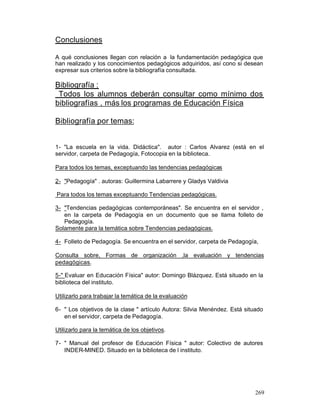 Conclusiones
A qué conclusiones llegan con relación a la fundamentación pedagógica que
han realizado y los conocimientos pedagógicos adquiridos, así cono si desean
expresar sus criterios sobre la bibliografía consultada.

Bibliografía :
Todos los alumnos deberán consultar como mínimo dos
bibliografías , más los programas de Educación Física
Bibliografía por temas:

1- "La escuela en la vida. Didáctica". autor : Carlos Alvarez (está en el
servidor, carpeta de Pedagogía, Fotocopia en la biblioteca.
Para todos los temas, exceptuando las tendencias pedagógicas
2- "Pedagogía" . autoras: Guillermina Labarrere y Gladys Valdivia
Para todos los temas exceptuando Tendencias pedagógicas.
3- "Tendencias pedagógicas contemporáneas". Se encuentra en el servidor ,
en la carpeta de Pedagogía en un documento que se llama folleto de
Pedagogía.
Solamente para la temática sobre Tendencias pedagógicas.
4- Folleto de Pedagogía. Se encuentra en el servidor, carpeta de Pedagogía,
Consulta sobre, Formas de organización ,la evaluación y tendencias
pedagógicas.
5-" Evaluar en Educación Física" autor: Domingo Blázquez. Está situado en la
biblioteca del instituto.
Utilizarlo para trabajar la temática de la evaluación
6- " Los objetivos de la clase " artículo Autora: Silvia Menéndez. Está situado
en el servidor, carpeta de Pedagogía.
Utilizarlo para la temática de los objetivos.
7- " Manual del profesor de Educación Física " autor: Colectivo de autores
INDER-MINED. Situado en la biblioteca de l instituto.

269

 