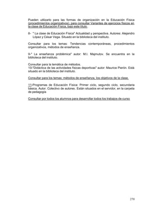 Pueden utilizarlo para las formas de organización en la Educación Física
(procedimientos organizativos), para consultar Variantes de ejercicios físicos en
la clase de Educación Física, bajo este título .
8- " La clase de Educación Física" Actualidad y perspectiva. Autores: Alejandro
López y César Vega. Situado en la biblioteca del instituto.
Consultar para los temas: Tendencias contemporáneas, procedimientos
organizativos, métodos de enseñanza.
9-" La enseñanza problémica" autor: M.I. Majmutov. Se encuentra en la
biblioteca del instituto.
Consultar para la temática de métodos.
10-"Didáctica de las actividades físicas deportivas" autor: Maurice Pierón. Está
situado en la biblioteca del instituto.
Consultar para los temas: métodos de enseñanza, los objetivos de la clase.
11-Programas de Educación Física: Primer ciclo, segundo ciclo, secundaria
básica. Autor. Colectivo de autores . Están situados en el servidor, en la carpeta
de pedagogía
Consultar por todos los alumnos para desarrollar todos los trabajos de curso

270

 