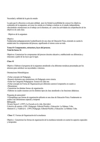 Necesidad y utilidad de la guía de estudio
La guía que le ofrecemos es de gran utilidad, pues les brinda la posibilidad de conocer los objetivos,
contenidos de la asignatura, así como los orienta en el trabajo a realizar en el estudio independiente,
ofreciéndoles orientaciones en el trabajo con la literatura, así como las actividades de comprobación de los
objetivos de cada clase.
Objetivos de la asignatura
Objetivo
Fundamentar pedagógicamente la planificación de una clase de Educación Física, teniendo en cuenta la
unidad entre los componentes del proceso, significando el mismo como un todo.
Tema #1 Componentes, estructura, leyes del proceso.
Total de horas 16
Objetivos: Caracterizar los componentes del proceso docente educativo, estableciendo sus diferencias y
relaciones a partir de las leyes que lo rigen.
Clase #1
Objetivo: Elaborar el programa de la asignatura atendiendo a las diferentes temáticas presentadas por los
alumnos para satisfacer sus necesidades e intereses.
Orientaciones Metodológicas:
-Fichar concepto de Pedagogía.
-Resumir elementos que caracterizan a la Pedagogía como ciencia.
-Fichar las Categorías Pedagógicas. Esencia de cada una.
-Fichar concepto de Forma de Organización por diferentes autores.Compararlos en cuanto a:
-Dimensiones
-Caracterizar las distintas formas de organización.
-Elaborar un cuadro resumen con los distintos tipos de clase atendiendo a las funciones didácticas.
Preguntas de autocontrol
1.Ejemplifique que formas de organización utilizaría en una clase de Educación Física. Fundamente en
cuanto a las dimensiones espacial y temporal.
Bibliografía
Álvarez Sayas C. (1997). La Escuela en la vida. (Servidor)
Colectivo de autores. (1991. Pedagogía. Editorial Pueblo y Educación. La Habana. Cuba.
Abarreré G. y Valdivia G. (1991) Pedagogía. Editorial Pueblo y Educación. La Habana. Cuba.
Clase #2 Formas de Organización de la enseñanza
Objetivo: Caracterizar las formas de organización de la enseñanza teniendo en cuenta los aspectos espaciales
y temporales

 