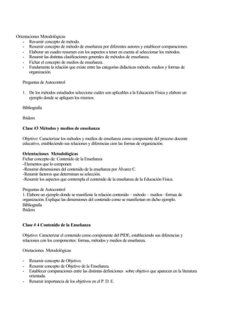 Orientaciones Metodológicas
- Resumir concepto de método.
- Resumir concepto de método de enseñanza por diferentes autores y establecer comparaciones.
- Elaborar un cuadro resumen con los aspectos a tener en cuenta al seleccionar los métodos.
- Resumir las distintas clasificaciones generales de métodos de enseñanza.
- Fichar el concepto de medios de enseñanza.
- Fundamente la relación que existe entre las categorías didácticas método, medios y formas de
organización.
Preguntas de Autocontrol
1. De los métodos estudiados seleccione cuáles son aplicables a la Educación Física y elabore un
ejemplo donde se apliquen los mismos.
Bibliografía
Ibídem
Clase #3 Métodos y medios de enseñanza
Objetivo: Caracterizar los métodos y medios de enseñanza como componente del proceso docente
educativo, estableciendo sus relaciones y diferencias cion las formas de organización.
Orientaciones Metodológicas
Fichar concepto de: Contenido de la Enseñanza
-Elementos que lo componen
-Resumir dimensiones del contenido de la enseñanza por Álvarez C.
-Resumir factores que determinan su selección.
-Resumir los aspectos que contempla el contenido de la enseñanza de la Educación Física.
Preguntas de Autocontrol
1. Elabore un ejemplo donde se manifieste la relación contenido – método – medios –formas de
organización. Explique las dimensiones del contenido como se manifiestan en dicho ejemplo.
Bibliografía
Ibídem
Clase # 4 Contenido de la Enseñanza
Objetivo: Caracterizar el contenido como componente del PIDE, estableciendo sus diferencias y
relaciones con los componentes: formas, métodos y medios de enseñanza.
Orietaciones Metodológicas
-

Resumir concepto de Objetivo.
Resumir concepto de Objetivo de la Enseñanza.
Establecer comparaciones entre las distintas definiciones sobre objetivo que aparecen en la literatura
orientada.
Resumir importancia de los objetivos en el P. D. E.

 