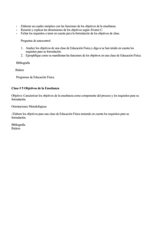 -

Elaborar un cuadro sinóptico con las funciones de los objetivos de la enseñanza.
Resumir y explicar las dimensiones de los objetivos según Álvarez C.
Fichar los requisitos a tener en cuenta para la formulación de los objetivos de clase.
Preguntas de autocontrol
1. Analice los objetivos de una clase de Educación Física y diga si se han tenido en cuenta los
requisitos para su formulación.
2. Ejemplifique como se manifiestan las funciones de los objetivos en una clase de Educación Física.

Bibliografía
Ibídem
Programas de Educación Física
Clase # 5 Objetivos de la Enseñanza
Objetivo: Caracterizar los objetivos de la enseñanza como componente del proceso y los requisitos para su
formulación.
Orientaciones Metodológicas
-Elabore los objetivos para una clase de Educación Física teniendo en cuenta los requisitos para su
formulación.
Bibliografía
Ibídem

 