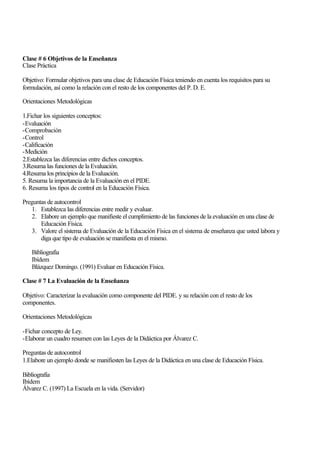 Clase # 6 Objetivos de la Enseñanza
Clase Práctica
Objetivo: Formular objetivos para una clase de Educación Física teniendo en cuenta los requisitos para su
formulación, así como la relación con el resto de los componentes del P. D. E.
Orientaciones Metodológicas
1.Fichar los siguientes conceptos:
-Evaluación
-Comprobación
-Control
-Calificación
-Medición
2.Establezca las diferencias entre dichos conceptos.
3.Resuma las funciones de la Evaluación.
4.Resuma los principios de la Evaluación.
5. Resuma la importancia de la Evaluación en el PIDE.
6. Resuma los tipos de control en la Educación Física.
Preguntas de autocontrol
1. Establezca las diferencias entre medir y evaluar.
2. Elabore un ejemplo que manifieste el cumplimiento de las funciones de la evaluación en una clase de
Educación Física.
3. Valore el sistema de Evaluación de la Educación Física en el sistema de enseñanza que usted labora y
diga que tipo de evaluación se manifiesta en el mismo.
Bibliografía
Ibídem
Blázquez Domingo. (1991) Evaluar en Educación Física.
Clase # 7 La Evaluación de la Enseñanza
Objetivo: Caracterizar la evaluación como componente del PIDE. y su relación con el resto de los
componentes.
Orientaciones Metodológicas
-Fichar concepto de Ley.
-Elaborar un cuadro resumen con las Leyes de la Didáctica por Álvarez C.
Preguntas de autocontrol
1.Elabore un ejemplo donde se manifiesten las Leyes de la Didáctica en una clase de Educación Física.
Bibliografía
Ibídem
Álvarez C. (1997) La Escuela en la vida. (Servidor)

 