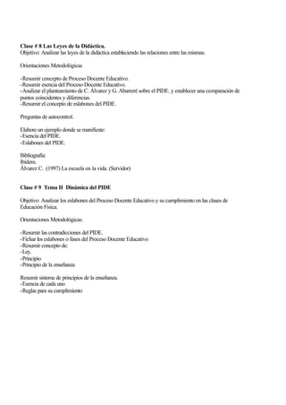 Clase # 8 Las Leyes de la Didáctica.
Objetivo: Analizar las leyes de la didáctica estableciendo las relaciones entre las mismas.
Orientaciones Metodológicas
-Resumir concepto de Proceso Docente Educativo.
-Resumir esencia del Proceso Docente Educativo.
-Analizar el planteamiento de C. Álvarez y G. Abarreré sobre el PIDE. y establecer una comparación de
puntos coincidentes y diferencias.
-Resumir el concepto de eslabones del PIDE.
Preguntas de autocontrol.
Elabore un ejemplo donde se manifieste:
-Esencia del PIDE.
-Eslabones del PIDE.
Bibliografía:
Ibídem.
Álvarez C. (1997) La escuela en la vida. (Servidor)
Clase # 9 Tema II Dinámica del PIDE
Objetivo: Analizar los eslabones del Proceso Docente Educativo y su cumplimiento en las clases de
Educación Física.
Orientaciones Metodológicas:
-Resumir las contradicciones del PIDE.
-Fichar los eslabones o fases del Proceso Docente Educativo
-Resumir concepto de:
-Ley.
-Principio
-Principio de la enseñanza
Resumir sistema de principios de la enseñanza.
-Esencia de cada uno
-Reglas para su cumplimiento

 