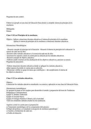 Preguntas de auto control.
Elabore un ejemplo en una clase de Educación física donde se cúmplale sistema de principios de la
enseñanza.
Bibliografía:
Ibídem
Clase # 10 Los Principios de la enseñanza.
Objetivo: Aplicar a situaciones docentes educativas el sistema de principios de la enseñanza
Aplicar el sistema de principios de la enseñanza a situaciones docentes educativas.
Orientaciones Metodológicas
-Resumir concepto de principio de la Educación -Resumir el sistema de principios de la educación la
esencia de cada uno de ellos.
-Resumir sobre métodos educativos y la esencia de cada uno de ellos.
-Enumerar los aspectos a tener en cuenta para la selección de los métodos educativos.
-Resumir concepto de objetivo educativo.
-Elaborar cuadro resumen con las clasificación de los objetivos educativos y precisar su esencia.
Preguntas de autocontrol.
-Elabore situaciones docentes educativas donde se apliquen los métodos educativos.
a)Qué aspectos ha tenido en cuenta para su selección.
-Mencionar o definir un grupo de tareas que contribuyan a dar cumplimiento al sistema de
los objetivos educativos.
Clase # 12 Los métodos educativos.
Objetivo:
Caracterizar los métodos educativos atendiendo a su esencia y aplicación en una clase de Educación Física.
Orientaciones metodológicas.
Se agrupará al grupo en tres equipos para desarrollar el estudio y preparación del tema de Tendencias
Pedagógicas Contemporáneas.
Equipo #1 Modelo Tradicional.
Equipo #2 Escuela Nueva.
Equipo #3 Enfoque Histórico Cultural y de la Actividad.
Todos los estudiantes deberán estudiar las tres tendencias.
Aspectos a tener en cuenta para su preparación:
a) Tratamiento metodológico de los componentes delo proceso.
b) Papel del profesor y el estudiante (concepción de enseñanza aprendizaje)
c) Aciertos y limitaciones de cada uno.
e) Estilos de dirección.

 