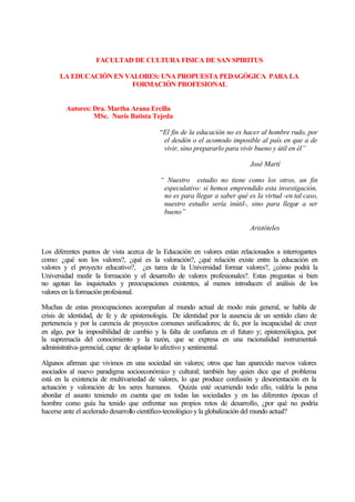 FACULTAD DE CULTURA FISICA DE SAN SPIRITUS
LA EDUCACIÓN EN VALORES: UNA PROPUESTA PEDAGÓGICA PARA LA
FORMACIÓN PROFESIONAL
Autores: Dra. Martha Arana Ercilla
MSc. Nuris Batista Tejeda
“El fin de la educación no es hacer al hombre rudo, por
el desdén o el acomodo imposible al país en que a de
vivir, sino prepararlo para vivir bueno y útil en él”
José Martí
“ Nuestro estudio no tiene como los otros, un fin
especulativo: si hemos emprendido esta investigación,
no es para llegar a saber qué es la virtud -en tal caso,
nuestro estudio sería inútil-, sino para llegar a ser
bueno”
Aristóteles
Los diferentes puntos de vista acerca de la Educación en valores están relacionados a interrogantes
como: ¿qué son los valores?, ¿qué es la valoración?, ¿qué relación existe entre la educación en
valores y el proyecto educativo?, ¿es tarea de la Universidad formar valores?, ¿cómo podrá la
Universidad medir la formación y el desarrollo de valores profesionales?. Estas preguntas si bien
no agotan las inquietudes y preocupaciones existentes, al menos introducen el análisis de los
valores en la formación profesional.
Muchas de estas preocupaciones acompañan al mundo actual de modo más general, se habla de
crisis de identidad, de fe y de epistemología. De identidad por la ausencia de un sentido claro de
pertenencia y por la carencia de proyectos comunes unificadores; de fe, por la incapacidad de creer
en algo, por la imposibilidad de cambio y la falta de confianza en el futuro y; epistemólogica, por
la supremacía del conocimiento y la razón, que se expresa en una racionalidad instrumentaladministrativa-gerencial, capaz de aplastar lo afectivo y sentimental.
Algunos afirman que vivimos en una sociedad sin valores; otros que han aparecido nuevos valores
asociados al nuevo paradigma socioeconómico y cultural; también hay quien dice que el problema
está en la existencia de multivariedad de valores, lo que produce confusión y desorientación en la
actuación y valoración de los seres humanos. Quizás esté ocurriendo todo ello, valdría la pena
abordar el asunto teniendo en cuenta que en todas las sociedades y en las diferentes épocas el
hombre como guía ha tenido que enfrentar sus propios retos de desarrollo, ¿por qué no podría
hacerse ante el acelerado desarrollo científico-tecnológico y la globalización del mundo actual?

 