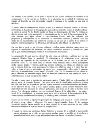 No obstante a esta realidad, no es ajeno el hecho de que existen cuestiones no resueltas en la
comunicación y en la vida de los hombres, en su educación, en su calidad de existencia, que
impiden el desarrollo de una personalidad integral y adecuada a la sociedad en que esta se
despliega.
El estudio sobre el comportamiento humano ha sido y es interés de diferentes ciencias: la Filosofía,
la Psicología, la Sociología y la Pedagogía, las que desde sus diferentes objetos de estudios enfocan
su campo de acción. Así los debates pueden ser desde los distintos puntos de vista. No obstante, el
objetivo común está en la comprensión e interpretación de los por qué de las actuaciones de los
seres humanos, para lograr orientar el comportamiento humano hacia las tendencias más
progresistas y desenajenantes de la humanidad, su crecimiento espiritual y material, todo ello
dentro de los requerimientos que impone la sociedad, de ahí que, en el centro de su análisis se
hallen los conflictos entre el ser y el deber ser, y derivado de ello entre el hacer y el saber hacer.
Por otro lado a partir de los diferentes enfoques científicos existen disímiles concepciones, que
expresan la complejidad del fenómeno, su carácter multilateral, sistémico y contradictorio, pero
que de igual manera contribuyen a avanzar en el esclarecimiento de su alcance.
La comprensión de ¿qué son los valores?, ha sido objeto de reflexión y polémica por los más
relevantes filósofos hasta la actualidad. El objetivismo y el subjetivismo como corrientes
axiológicas son expresión de ello manifiesto en “si el hombre crea el valor o lo descubre”
(Guervilla, 1994; 31). “El valor como el poliedro posee múltiples caras y puede contemplarse
desde variados ángulos y visiones, desde una posición metafísica, los valores son objetivos: valen
por sí mismos; desde una visión psicológica, los valores son subjetivos: valen si el sujeto dice que
valen; y desde el aspecto sociológico, los valores son circunstanciales: valen según el momento
histórico y la situación física en que surgen” (Guervilla, 1994, 32). Por supuesto que con ello no se
puede concordar, es necesario integrar todas las posiciones científicas en una concepción única y
coherente, puesto en cada uno existe una verdad.
Entender el valor como la significación socialmente positiva (Fabelo, 1989), es verlo contribuir al
proceso social, al desarrollo humano. Esto quiere decir, que la significación socialmente positiva
del valor está dada por el grado en que este exprese realmente un redimensionamiento del hombre,
de las relaciones en que vive, y no de sujetos aislados, grupos o clases sociales particulares. Esta
objetividad del valor trasciende los intereses particulares, para ubicar en el centro al hombre como
género. Pero ello no es suficiente, pues su objetividad depende de la subjetividad y su carácter
social, de la individualidad, y viceversa, quiere decir, que en el centro de la comprensión de los
valores están las relaciones entre lo objetivo y lo subjetivo y entre lo individual y lo social.
Muchos de los intentos y experiencias por lograr una pedagogía que eduque en valores (entendido
el término como educar subrayando los valores, intencionandolos dentro de las acciones
formativas), pueden fracasar cuando no se tiene claridad de lo antes expuesto, ya que podría
desvirtuarse el objetivo de la propia educación, ejemplo de ello:
♦ Cuando se piensa que explicando hechos históricos y actuales de la realidad, o incorporando
nuevas asignaturas por sí sólo, su conocimiento produce valores o cambios en la conducta y
personalidad del sujeto, es decir, que sólo mediante saberes se forman y desarrollan los valores.

2

 