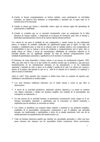 ♦ Cuando se buscan comportamientos en hechos aislados, como participación en actividades
orientadas, sin objetivos bien definidos, ni comprendidos y asumidos por el sujeto tanto en lo
racional como en lo emocional.
♦ Cuando se piensa que formar y desarrollar valores sigue las mismas reglas del aprendizaje de
conocimientos y habilidades.
♦ Cuando se considera que no es necesario incorporarlos como un componente de la labor
educativa de manera explícita e intencional en el proceso de formación, pues ellos se forman y
desarrollan automáticamente a través de la correcta relación alumno-profesor.
Los valores no son pues el resultado de una comprensión y, mucho menos de una información
pasiva, ni tampoco de actitudes conducidas sin significación propia para el sujeto. Es algo más
complejo y multilateral pues se trata de la relación entre la realidad objetiva y los componentes de
la personalidad, lo que se expresa a través de conductas y comportamientos, por lo tanto, sólo se
puede educar en valores a través de conocimientos, habilidades de valoración reflexión en la
actividad práctica con un significado asumido. Se trata de alcanzar comportamientos como
resultado de aprendizajes conscientes y significativos en lo racional y lo emocional.
El fenómeno de cómo desarrollar y formar valores es un proceso de enculturación (Aguirre, 1995;
498), que dura toda la vida, en el que inciden los cambios sociales que se producen y que provocan
transformaciones en las interrelaciones humanas, en las percepciones, y en las condiciones
materiales y naturales de vida, es decir, en la calidad y sentido de la vida. Los valores son razones y
afectos de la propia vida humana la que no se aísla de la relación de lo material y lo espiritual y,
entre lo social y lo individual.
¿Qué es valor?. Para entender este concepto se deben tener claro un conjunto de aspectos que
contribuyen a una definición en sentido amplio.
ü Los seres humanos establecen relaciones con el medio natural y social en que ellos se
desenvuelven.
ü A través de su actividad (productiva, intelectual, artística, deportiva...) se ponen en contacto
con objetos materiales e ideales (un producto tangible, una cualidad de la personalidad, una
concepción, un sentimiento...)
ü En este proceso de la actividad humana, en permanente comunicación social, surgen en el ser
humano necesidades materiales y espirituales, que al concretarse en objetos materiales y
espirituales que las satisfacen, se convierten en valores.
ü Los valores se identifican con cualquier objeto material o espiritual (o sea, productos tangibles,
cualidades de la personalidad, concepciones, sentimientos...) que al satisfacer una necesidad
humana, son interiorizados y aprehendidos a través de su propia experiencia vital, esto da un
sentido personal a las significaciones del mundo exterior a él.
ü Cada ser humano interioriza aquello que satisface sus necesidades personales y, sobre esta base
posee intereses (los intereses son las necesidades hechas conciencia), forma convicciones,
3

 