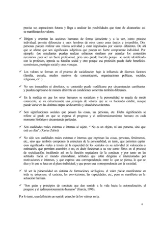 precisa sus aspiraciones futuras y llega a analizar las posibilidades que tiene de alcanzarlas: así
se manifiestan los valores.
ü Dirigen y orientan las acciones humanas de forma consciente y a la vez, como proceso
individual, permite diferenciar a unos hombres de otros como entes únicos e irrepetibles. Dos
personas pueden realizar una misma actividad y estar impulsados por valores diferentes. De ahí
que se afirme que son significados subjetivos que poseen un fuerte componente individual. Por
ejemplo: dos estudiantes pueden realizar esfuerzos similares por asimilar los contenidos
necesarios para ser un buen profesional, pero uno puede hacerlo porque se siente identificado
con la profesión, aprecia su función social y otro porque esa profesión puede darle beneficios
económicos, prestigio social y otras ventajas.
ü Los valores se forman en el proceso de socialización bajo la influencia de diversos factores
(familia, escuela, medios masivos de comunicación, organizaciones políticas, sociales,
religiosas, etc. )
ü No son inmutables ni absolutos, su contenido puede modificarse por circunstancias cambiantes
y pueden expresarse de manera diferente en condiciones concretas también diferentes.
ü En la medida en que los seres humanos se socializan y la personalidad se regula de modo
consciente, se va estructurando una jerarquía de valores que se va haciendo estable, aunque
puede variar en las distintas etapas de desarrollo y situaciones concretas.
ü Son significaciones sociales que poseen las cosas, las personas, etc. Dicha significación se
refiere al grado en que se expresa el progreso y el redimensionamiento humano en cada
momento histórico o circunstancia particular.
ü Son cualidades reales externas e internas al sujeto. “ No es un objeto, ni una persona, sino que
está en ellas”. (Xavier Zubiri)
ü No sólo son cualidades reales externas e internas que expresan las cosas, personas, fenómenos,
etc., sino que también componen la estructura de la personalidad, en tanto, que permiten captar
esos significados reales a través de la capacidad de los sentidos en su actividad de valoración o
estimación, que permiten asumirlos o no, es decir funcionan a su vez como filtros en el proceso
de socialización, incidiendo así en la función reguladora de la conducta y por tanto en las
actitudes hacia el mundo circundante, actitudes que están dirigidas e intencionadas por
motivaciones e intereses, y que expresa una correspondencia entre lo que se piensa, lo que se
dice y lo que se hace en el plano individual, y que posee una correspondencia con la sociedad.
ü Al ser la personalidad un sistema de formaciones sicológicas, el valor puede manifestarse en
toda su estructura: el carácter, las convicciones, las capacidades, etc., pues se manifiesta en la
actuación humana.
ü “Son guías y principios de conducta que dan sentido a la vida hacia la autorealización, el
progreso y el redimensionamiento humano” (García, 1996).
Por lo tanto, una definición en sentido estrecho de los valores sería:
4

 
