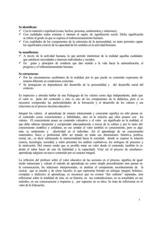 Se identifican:
ü Con lo material o espiritual (cosas, hechos, personas, sentimientos y relaciones).
ü Con cualidades reales externas e internas al sujeto, de significación social. Dicha significación
se refiere al grado en que se expresa el redimensionamiento humano.
ü Con cualidades de los componentes de la estructura de la personalidad, en tanto permiten captar
los significados a través de la capacidad de los sentidos en la actividad humana.
Se manifiestan:
ü A través de la actividad humana, la que permite interiorizar de la realidad aquellas cualidades
que satisfacen necesidades e intereses individuales y sociales.
ü En guías y principios de conducta que dan sentido a la vida hacia la autorealización, el
progreso y el redimensionamiento humano.
Se estructuran:
ü Por las circunstancias cambiantes de la realidad, por lo que puede su contenido expresarse de
manera diferente en condiciones concretas.
ü Se jerarquizan en dependencia del desarrollo de la personalidad y del desarrollo social del
contexto.
Es impreciso y absurdo hablar de una Pedagogía de los valores como algo independiente, dado que
el valor es parte del contenido y éste es uno de los componentes de la didáctica, pero si es
necesario comprender las particularidades de la formación y el desarrollo de los valores y sus
relaciones en el proceso docente-educativo.
Integrar los valores al aprendizaje de manera intencionada y consciente significa no sólo pensar en
el contenido como conocimientos y habilidades, sino en la relación que ellos poseen con los
valores. El conocimiento posee un contenido valorativo y el valor un significado en la realidad, el
que debe saberse interpretar y comprender adecuadamente a través de la cultura y por lo tanto del
conocimiento científico y cotidiano, en ese sentido el valor también es conocimiento, pero es algo
más, es sentimiento y afectividad en el individuo. Así el aprendizaje de un conocimiento
matemático, físico o profesional debe ser tratado en todas sus dimensiones: histórica, política,
moral, etc., es decir subrayando la intencionalidad hacia la sociedad, donde se exprese la relación
ciencia, tecnología, sociedad, y estén presentes los análisis cualitativos, los enfoques de procesos y
la motivación. Del mismo modo que es posible tratar un valor desde el contenido, también lo es
desde el saber hacer de este (la habilidad y la capacidad). Visto así el proceso de enseñanzaaprendizaje adquiere un nuevo contenido por su carácter integral.
La reflexión del profesor sobre el valor educativo de las acciones en el proceso, significa de igual
modo intencionar y valorar el método de aprendizaje no como simple procedimiento sino pensar en
la comunicación, las relaciones interpersonales, es analizar el componente sociohumanista de la
ciencia que se enseña y de cómo hacerlo, lo que representa brindar un enfoque integral, holístico,
complejo y dialéctico al aprendizaje, es reconocer que no existen “dos culturas” separadas, sino
reflexionar sobre la totalidad de ésta, en su historia, en sus contradicciones, en su actualidad, en sus
métodos, en sus consecuencias e impactos y, por supuesto en su ética. Se trata de reflexionar en el
valor de la Educación.

5

 