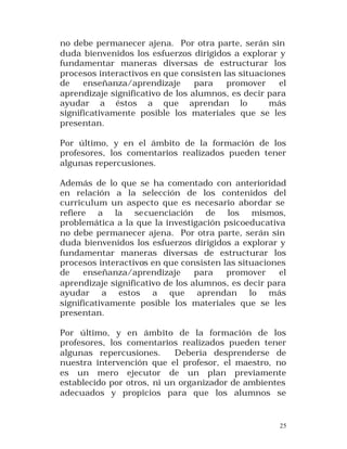 no debe permanecer ajena. Por otra parte, serán sin
duda bienvenidos los esfuerzos dirigidos a explorar y
fundamentar maneras diversas de estructurar los
procesos interactivos en que consisten las situaciones
de
enseñanza/aprendizaje
para
promover
el
aprendizaje significativo de los alumnos, es decir para
ayudar a éstos a que aprendan lo
más
significativamente posible los materiales que se les
presentan.
Por último, y en el ámbito de la formación de los
profesores, los comentarios realizados pueden tener
algunas repercusiones.
Además de lo que se ha comentado con anterioridad
en relación a la selección de los contenidos del
curriculum un aspecto que es necesario abordar se
refiere a la se cuenciación de los mismos,
problemática a la que la investigación psicoeducativa
no debe permanecer ajena. Por otra parte, serán sin
duda bienvenidos los esfuerzos dirigidos a explorar y
fundamentar maneras diversas de estructurar los
procesos interactivos en que consisten las situaciones
de
enseñanza/aprendizaje
para
promover
el
aprendizaje significativo de los alumnos, es decir para
ayudar a estos a que aprendan lo más
significativamente posible los materiales que se les
presentan.
Por último, y en ámbito de la formación de los
profesores, los comentarios realizados pueden tener
algunas repercusiones.
Debería desprenderse de
nuestra intervención que el profesor, el maestro, no
es un mero ejecutor de un plan previamente
establecido por otros, ni un organizador de ambientes
adecuados y propicios para que los alumnos se

25

 
