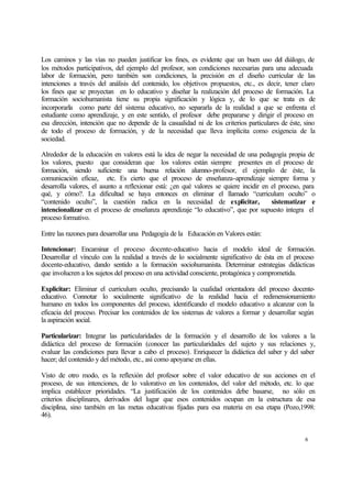 Los caminos y las vías no pueden justificar los fines, es evidente que un buen uso del diálogo, de
los métodos participativos, del ejemplo del profesor, son condiciones necesarias para una adecuada
labor de formación, pero también son condiciones, la precisión en el diseño curricular de las
intenciones a través del análisis del contenido, los objetivos propuestos, etc., es decir, tener claro
los fines que se proyectan en lo educativo y diseñar la realización del proceso de formación. La
formación sociohumanista tiene su propia significación y lógica y, de lo que se trata es de
incorporarla como parte del sistema educativo, no separarla de la realidad a que se enfrenta el
estudiante como aprendizaje, y en este sentido, el profesor debe prepararse y dirigir el proceso en
esa dirección, intención que no depende de la casualidad ni de los criterios particulares de éste, sino
de todo el proceso de formación, y de la necesidad que lleva implícita como exigencia de la
sociedad.
Alrededor de la educación en valores está la idea de negar la necesidad de una pedagogía propia de
los valores, puesto que consideran que los valores están siempre presentes en el proceso de
formación, siendo suficiente una buena relación alumno-profesor, el ejemplo de éste, la
comunicación eficaz, etc. Es cierto que el proceso de enseñanza-aprendizaje siempre forma y
desarrolla valores, el asunto a reflexionar está: ¿en qué valores se quiere incidir en el proceso, para
qué, y cómo?. La dificultad se haya entonces en eliminar el llamado “curriculum oculto” o
“contenido oculto”, la cuestión radica en la necesidad de explicitar,
sistematizar e
intencionalizar en el proceso de enseñanza aprendizaje “lo educativo”, que por supuesto integra el
proceso formativo.
Entre las razones para desarrollar una Pedagogía de la Educación en Valores están:
Intencionar: Encaminar el proceso docente-educativo hacia el modelo ideal de formación.
Desarrollar el vínculo con la realidad a través de lo socialmente significativo de ésta en el proceso
docente-educativo, dando sentido a la formación sociohumanista. Determinar estrategias didácticas
que involucren a los sujetos del proceso en una actividad consciente, protagónica y comprometida.
Explicitar: Eliminar el curriculum oculto, precisando la cualidad orientadora del proceso docenteeducativo. Connotar lo socialmente significativo de la realidad hacia el redimensionamiento
humano en todos los componentes del proceso, identificando el modelo educativo a alcanzar con la
eficacia del proceso. Precisar los contenidos de los sistemas de valores a formar y desarrollar según
la aspiración social.
Particularizar: Integrar las particularidades de la formación y el desarrollo de los valores a la
didáctica del proceso de formación (conocer las particularidades del sujeto y sus relaciones y,
evaluar las condiciones para llevar a cabo el proceso). Enriquecer la didáctica del saber y del saber
hacer; del contenido y del método, etc., así como apoyarse en ellas.
Visto de otro modo, es la reflexión del profesor sobre el valor educativo de sus acciones en el
proceso, de sus intenciones, de lo valorativo en los contenidos, del valor del método, etc. lo que
implica establecer prioridades. “La justificación de los contenidos debe basarse, no sólo en
criterios disciplinares, derivados del lugar que esos contenidos ocupan en la estructura de esa
disciplina, sino también en las metas educativas fijadas para esa materia en esa etapa (Pozo,1998:
46).

6

 