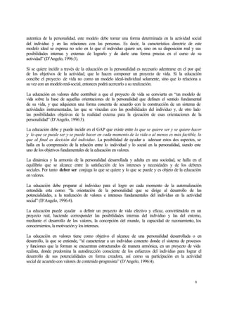 autentica de la personalidad, este modelo debe tomar una forma determinada en la actividad social
del individuo y en las relaciones con las personas. Es decir, la característica directriz de este
modelo ideal se expresa no solo en lo que el individuo quiere ser, sino en su disposición real y sus
posibilidades internas y externas de lograrlo y de darle una forma precisa en el curso de su
actividad” (D’Angelo, 1996:3).
Si se quiere incidir a través de la educación en la personalidad es necesario adentrarse en el por qué
de los objetivos de la actividad, que lo hacen componer un proyecto de vida. Si la educación
concibe el proyecto de vida no como un modelo ideal-individual solamente, sino que lo relaciona a
su vez con un modelo real-social, entonces podrá acercarlo a su realización.
La educación en valores debe contribuir a que el proyecto de vida se convierta en “un modelo de
vida sobre la base de aquellas orientaciones de la personalidad que definen el sentido fundamental
de su vida, y que adquieren una forma concreta de acuerdo con la construcción de un sistema de
actividades instrumentadas, las que se vinculan con las posibilidades del individuo y, de otro lado
las posibilidades objetivas de la realidad externa para la ejecución de esas orientaciones de la
personalidad” (D’Angelo, 1996:3).
La educación debe y puede incidir en el GAP que existe entre lo que se quiere ser y se quiere hacer
y lo que se puede ser y se puede hacer en cada momento de la vida o al menos es más factible, lo
que al final es decisión del individuo. La posibilidad de ayudar a adecuar estos dos aspectos, se
halla en la comprensión de la relación entre lo individual y lo social en la personalidad, siendo este
uno de los objetivos fundamentales de la educación en valores.
La dinámica y la armonía de la personalidad desarrollada y adulta en una sociedad, se halla en el
equilibrio que se alcance entre la satisfacción de los intereses y necesidades y de los deberes
sociales. Por tanto deber ser conjuga lo que se quiere y lo que se puede y es objeto de la educación
en valores.
La educación debe preparar al individuo para el logro en cada momento de la autorealización
entendida esta como: “la orientación de la personalidad que se dirige al desarrollo de las
potencialidades, a la realización de valores e intereses fundamentales del individuo en la actividad
social” (D’Angelo, 1996:4).
La educación puede ayudar a definir un proyecto de vida efectivo y eficaz, convirtiéndolo en un
proyecto real, haciendo corresponder las posibilidades internas del individuo y las del entorno,
mediante el desarrollo de los valores, la concepción del mundo, la capacidad de razonamiento, los
conocimientos, la motivación y los intereses.
La educación en valores tiene como objetivo el alcance de una personalidad desarrollada o en
desarrollo, la que se entiende, “al caracterizar a un individuo concreto donde el sistema de procesos
y funciones que la forman se encuentran estructurados de manera armónica, en un proyecto de vida
realista, donde predomina la autodirección consciente de los esfuerzos del individuo para lograr el
desarrollo de sus potencialidades en forma creadora, así como su participación en la actividad
social de acuerdo con valores de contenido progresista” (D’Angelo, 1996:4).

8

 