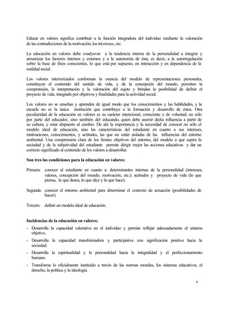 Educar en valores significa contribuir a la función integradora del individuo mediante la valoración
de las contradicciones de la motivación, los intereses, etc.
La educación en valores debe coadyuvar a la tendencia interna de la personalidad a integrar y
armonizar los factores internos y externos y a la autonomía de ésta, es decir, a la autorregulación
sobre la base de fines conscientes, lo que está por supuesto, en interacción y en dependencia de la
realidad social.
Los valores interiorizados conforman la esencia del modelo de representaciones personales,
constituyen el contenido del sentido de vida, y de la concepción del mundo, permiten la
comprensión, la interpretación y la valoración del sujeto y brindan la posibilidad de definir el
proyecto de vida, integrado por objetivos y finalidades para la actividad social.
Los valores no se enseñan y aprenden de igual modo que los conocimientos y las habilidades, y la
escuela no es la única institución que contribuye a la formación y desarrollo de éstos. Otra
peculiaridad de la educación en valores es su carácter intencional, consciente y de voluntad, no sólo
por parte del educador, sino también del educando, quien debe asumir dicha influencia a partir de
su cultura, y estar dispuesto al cambio. De ahí la importancia y la necesidad de conocer no sólo el
modelo ideal de educación, sino las características del estudiante en cuanto a sus intereses,
motivaciones, conocimientos, y actitudes, las que no están aisladas de las influencias del entorno
ambiental. Una comprensión clara de los límites objetivos del entorno, del modelo a que aspira la
sociedad y de la subjetividad del estudiante permite dirigir mejor las acciones educativas y dar un
correcto significado al contenido de los valores a desarrollar.
Son tres las condiciones para la educación en valores:
Primera: conocer al estudiante en cuanto a: determinantes internas de la personalidad (intereses,
valores, concepción del mundo, motivación, etc.); actitudes y proyecto de vida (lo que
piensa, lo que desea, lo que dice y lo que hace).
Segunda: conocer el entorno ambiental para determinar el contexto de actuación (posibilidades de
hacer).
Tercera: definir un modelo ideal de educación.
Incidencias de la educación en valores:
- Desarrolla la capacidad valorativa en el individuo y permite reflejar adecuadamente el sistema
objetivo.
- Desarrolla la capacidad transformadora y participativa con significación positiva hacia la
sociedad.
- Desarrolla la espiritualidad y la personalidad hacia la integralidad y el perfeccionamiento
humano.
- Transforma lo oficialmente instituido a través de las normas morales, los sistemas educativos, el
derecho, la política y la ideología.
9

 