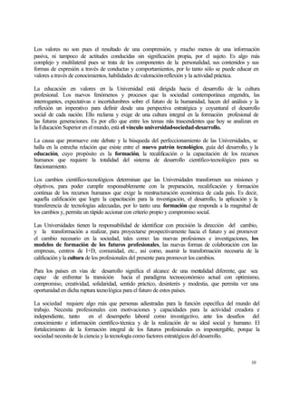 Los valores no son pues el resultado de una comprensión, y mucho menos de una información
pasiva, ni tampoco de actitudes conducidas sin significación propia, por el sujeto. Es algo más
complejo y multilateral pues se trata de los componentes de la personalidad, sus contenidos y sus
formas de expresión a través de conductas y comportamientos, por lo tanto sólo se puede educar en
valores a través de conocimientos, habilidades de valoración-reflexión y la actividad práctica.
La educación en valores en la Universidad está dirigida hacia el desarrollo de la cultura
profesional. Los nuevos fenómenos y procesos que la sociedad contemporánea engendra, las
interrogantes, expectativas e incertidumbres sobre el futuro de la humanidad, hacen del análisis y la
reflexión un imperativo para definir desde una perspectiva estratégica y coyuntural el desarrollo
social de cada nación. Ello reclama y exige de una cultura integral en la formación profesional de
las futuras generaciones. Es por ello que entre los temas m trascendentes que hoy se analizan en
ás
la Educación Superior en el mundo, está el vínculo universidad-sociedad-desarrollo.
La causa que promueve este debate y la búsqueda del perfeccionamiento de las Universidades, se
halla en la estrecha relación que existe entre el nuevo patrón tecnológico, guía del desarrollo, y la
educación, cuyo propósito es la formación, la recalificación o la capacitación de los recursos
humanos que requiere la totalidad del sistema de desarrollo científico-tecnológico para su
funcionamiento.
Los cambios científico-tecnológicos determinan que las Universidades transformen sus misiones y
objetivos, para poder cumplir responsablemente con la preparación, recalificación y formación
continua de los recursos humanos que exige la reestructuración económica de cada país. Es decir,
aquella calificación que logre la capacitación para la investigación, el desarrollo, la aplicación y la
transferencia de tecnologías adecuadas, por lo tanto una formación que responda a la magnitud de
los cambios y, permita un rápido accionar con criterio propio y compromiso social.
Las Universidades tienen la responsabilidad de identificar con precisión la dirección del cambio,
y la transformación a realizar, para proyectarse prospectivamente hacia el futuro y así promover
el cambio necesario en la sociedad, tales como: las nuevas profesiones e investigaciones, los
modelos de formación de los futuros profesionales, las nuevas formas de colaboración con las
empresas, centros de I+D, comunidad, etc., así como, asumir la transformación necesaria de la
calificación y la cultura de los profesionales del presente para promover los cambios.
Para los países en vías de desarrollo significa el alcance de una mentalidad diferente, que sea
capaz de enfrentar la transición hacia el paradigma tecnoeconómico actual con optimismo,
compromiso, creatividad, solidaridad, sentido práctico, desinterés y modestia, que permita ver una
oportunidad en dicha ruptura tecnológica para el futuro de estos países.
La sociedad requiere algo más que personas adiestradas para la función específica del mundo del
trabajo. Necesita profesionales con motivaciones y capacidades para la actividad creadora e
independiente, tanto
en el desempeño laboral como investigativo, ante los desafíos del
conocimiento e información científico-técnica y de la realización de su ideal social y humano. El
fortalecimiento de la formación integral de los futuros profesionales es impostergable, porque la
sociedad necesita de la ciencia y la tecnología como factores estratégicos del desarrollo.

10

 