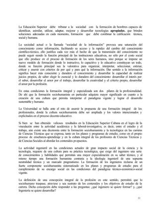 La Educación Superior debe tributar a la sociedad con la formación de hombres capaces de
identificar, asimilar, utilizar, adaptar, mejorar y desarrollar tecnologías apropiadas, que brinden
soluciones adecuadas en cada momento, formación que debe combinar la calificación técnica,
social y humana.
La sociedad actual o la llamada “sociedad de la información” provoca una saturación del
conocimiento como información, facilitando su acceso y la rapidez del cambio del conocimiento
científico-técnico, ello justifica cada vez más el hecho de que la transmisión del conocimiento no
puede seguir siendo la función principal de las instituciones educativas, no sólo por el costo social
que ello produce en el proceso de formación de los seres humanos, sino porque se impone un
nuevo modelo de formación donde lo instructivo, lo capacitivo y lo educativo constituyan un todo,
donde su función principal sea la valorativa para organizar, interpretar, seleccionar, estimar,
criticar y asumir con criterios de por qué y para qué la información. Dar sentido a la información
significa hacer más consciente y duradero el conocimiento y desarrollar la capacidad de realizar
juicios propios, de saber elegir lo esencial y lo duradero del conocimiento: desarrollar el interés por
el saber, desarrollar el amor por el trabajo, desarrollar la creatividad y el criterio propio, desarrollar
el amor por la profesión.
En estas condiciones la formación integral y especializada son dos pilares de la profesionalidad.
De ahí que la formación sociohumanista en particular adquiera mayor significado en cuanto a la
creación de una cultura que permita interpretar el paradigma vigente y lograr el desarrollo
sustentable y humano.
La Universidad se halla ante el reto de asumir la propuesta de una formación integral de los
profesionales, donde la cultura sociohumanista debe ser ampliada y los valores intencionados y
explicitados en el proceso docente-educativo.
Si bien se han obtenido valiosos resultados en la Educación Superior Cubana en el logro de la
vinculación entre la actividad académica y la laboral-investigativa, es decir, entre el estudio y el
trabajo, aún existe una dicotomía entre la formación sociohumanista y la tecnológica en las carreras
de Ciencias Técnicas que se expresa, tanto en los planes y programas de estudio, como en el propio
proceso de enseñanza-aprendizaje y en la cultura integral de los profesores de Ciencias Técnicas y
de Ciencias Sociales al abordar los contenidos propuestos.
La actividad ingenieril en las condiciones actuales de gran impacto social de la ciencia y la
tecnología, requiere de una cultura para su práctica tecnológica, que exige del ingeniero una serie
de conocimientos y habilidades que permitan una mayor especialización en su saber técnico, y al
mismo tiempo una formación humanista contraria a la ideología ingenieril de una supuesta
neutralidad técnica y un marcado pragmatismo. La formación de los ingenieros reclama de un
fuerte componente sociohumanista sistematizado en los planes y programas de estudio para el
cumplimiento de su encargo social en las condiciones del paradigma técnico-económico-social
vigente.
La definición de una concepción integral de la profesión en este sentido, permitirá que lo
sociohumano traspase, atraviese y sea sustrato de los contenidos y los objetivos de estudio de la
carrera. Dicha concepción debe responder a las preguntas: ¿qué ingeniero se quiere formar? y, ¿qué
Ingeniería se quiere desarrollar?
11

 