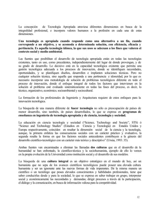 La concepción de Tecnología Apropiada atraviesa diferentes dimensiones en busca de la
integralidad profesional, e incorpora valores humanos a la profesión en cada una de estas
dimensiones.
Una tecnología es apropiada cuando responde como una alternativa a un fin, cuando
corresponde a un objetivo, y se acomoda a determinada solución, con eficiencia, eficacia y
pertinencia. Es aquella tecnología idónea, la que sus usos se adecuan a los fines que valoren el
contexto social y medio ambiental.
Las fuentes que posibilitan el desarrollo de tecnología apropiada están en todas las tecnologías
existentes, tanto en uso, como precedentes, independientemente del lugar de donde provengan, y de
su grado de desarrollo. Lo decisivo está en la capacidad tecnológica existente que permita una
gestión tecnológica adecuada a los procesos de innovación, donde se identifiquen necesidades,
oportunidades, y se planifiquen diseños, desarrollen e implanten soluciones técnicas. Pero no
cualquier solución técnica, sino aquella que responda a una pertinencia e idoneidad, por lo que es
necesario incorporar una metodología de solución de problemas tecnológicos diferente en todo el
proceso de innovación, donde el enfoque integral de todos los factores que intervienen en la
solución al problema esté evaluado sistemáticamente en todas las fases del proceso, es decir, lo
técnico, organizativo, económico, socioambiental y sociocultural.
La formación de los profesionales de Ingeniería y Arquitectura requiere de estos enfoques para la
innovación tecnológica.
La búsqueda de una manera diferente de hacer tecnología no sólo es preocupación de países de
menor desarrollo, sino también, de países desarrollados, lo que se expresa en programas de
enseñanza en ingeniería de tecnología apropiada y de ciencia, tecnología y sociedad.
La educación en ciencia tecnología y sociedad (“Science, Technology and Society”, STS) ó
“Science and Technology Studies” (Estudios en Ciencia y Tecnología) en Estados Unidos y
Europa respectivamente, coinciden en resaltar la dimensión social de la ciencia y la tecnología,
aunque, la primera enfatiza las consecuencias sociales con un carácter práctico y evaluativo, la
segunda resalta la forma en que los factores sociales antecedentes contribuyen a la génesis del
desarrollo científico-tecnológico con un carácter más teórico y descriptivo” (Ursúa, 1993: 35).
Ambas fuentes van encaminadas a eliminar las llamadas dos culturas que en el desarrollo de la
humanidad se han enfrentado, la científico-técnica y la sociohumanista, ejemplo de ello lo vemos
en la propia evolución de la Universidad como institución social y el desarrollo de sus modelos.
La búsqueda de una cultura integral es un objetivo estratégico en el mundo de hoy, así un
humanista que no sepa de los avances científicos tecnológicos puede poseer una elevada cultura
humanista y ser un ignorante ante las nuevas formas de vida imperantes. De la misma manera un
científico o un tecnólogo que posea elevados conocimientos y habilidades profesionales, tiene que
saber conducirlas desde y para la sociedad, lo que se expresa en saber trabajar en grupo, interpretar
social y económicamente las necesidades y demandas; dirigir procesos a través de la participación,
el diálogo y la comunicación, en busca de información valiosa para la competitividad.

12

 