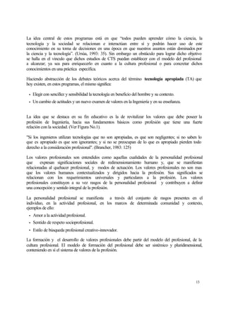 La idea central de estos programas está en que “todos pueden aprender cómo la ciencia, la
tecnología y la sociedad se relacionan e interactúan entre sí y podrán hacer uso de este
conocimiento en su toma de decisiones en una época en que nuestros asuntos están dominados por
la ciencia y la tecnología”. (Ursúa, 1993: 35). Sin embargo un obstáculo para lograr dicho objetivo
se halla en el vinculo que dichos estudios de CTS puedan establecer con el modelo del profesional
a alcanzar; ya sea para enriquecerlo en cuanto a la cultura profesional o para concretar dichos
conocimientos en una práctica específica.
Haciendo abstracción de los debates teóricos acerca del término tecnología apropiada (TA) que
hoy existen, en estos programas, el mismo significa:
•

Elegir con sencillez y sensibilidad la tecnología en beneficio del hombre y su contexto.

•

Un cambio de actitudes y un nuevo examen de valores en la Ingeniería y en su enseñanza.

La idea que se destaca en su fin educativo es la de revitalizar los valores que debe poseer la
profesión de Ingeniería, hacia sus fundamentos básicos como profesión que tiene una fuerte
relación con la sociedad. (Ver Figura No.1).
"Si los ingenieros utilizan tecnologías que no son apropiadas, es que son negligentes; si no saben lo
que es apropiado es que son ignorantes; y si no se preocupan de lo que es apropiado pierden todo
derecho a la consideración profesional". (Brancher, 1983: 125)
Los valores profesionales son entendidos como aquellas cualidades de la personalidad profesional
que
expresan significaciones sociales de redimensionamiento humano y, que se manifiestan
relacionadas al quehacer profesional, y modos de actuación. Los valores profesionales no son mas
que los valores humanos contextualizados y dirigidos hacia la profesión. Sus significados se
relacionan con los requerimientos universales y particulares a la profesión. Los valores
profesionales constituyen a su vez rasgos de la personalidad profesional y contribuyen a definir
una concepción y sentido integral de la profesión.
La personalidad profesional se manifiesta a través del conjunto de rasgos presentes en el
individuo, en la actividad profesional, en los marcos de determinada comunidad y contexto,
ejemplos de ello:
•

Amor a la actividad profesional.

•

Sentido de respeto socioprofesional.

•

Estilo de búsqueda profesional creativo-innovador.

La formación y el desarrollo de valores profesionales debe partir del modelo del profesional, de la
cultura profesional. El modelo de formación del profesional debe ser sistémico y pluridimensional,
conteniendo en sí el sistema de valores de la profesión.

13

 