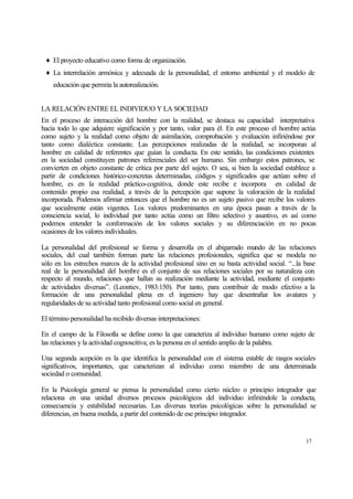 ♦ El proyecto educativo como forma de organización.
♦ La interrelación armónica y adecuada de la personalidad, el entorno ambiental y el modelo de
educación que permita la autorealización.
LA RELACIÓN ENTRE EL INDIVIDUO Y LA SOCIEDAD
En el proceso de interacción del hombre con la realidad, se destaca su capacidad interpretativa
hacia todo lo que adquiere significación y por tanto, valor para él. En este proceso el hombre actúa
como sujeto y la realidad como objeto de asimilación, comprobación y evaluación infiriéndose por
tanto como dialéctica constante. Las percepciones realizadas de la realidad, se incorporan al
hombre en calidad de referentes que guían la conducta. En este sentido, las condiciones existentes
en la sociedad constituyen patrones referenciales del ser humano. Sin embargo estos patrones, se
convierten en objeto constante de crítica por parte del sujeto. O sea, si bien la sociedad establece a
partir de condiciones histórico-concretas determinadas, códigos y significados que actúan sobre el
hombre, es en la realidad práctico-cognitiva, donde este recibe e incorpora en calidad de
contenido propio esa realidad, a través de la percepción que supone la valoración de la realidad
incorporada. Podemos afirmar entonces que el hombre no es un sujeto pasivo que recibe los valores
que socialmente están vigentes. Los valores predominantes en una época pasan a través de la
consciencia social, lo individual por tanto actúa como un filtro selectivo y asuntivo, es así como
podemos entender la conformación de los valores sociales y su diferenciación en no pocas
ocasiones de los valores individuales.
La personalidad del profesional se forma y desarrolla en el abigarrado mundo de las relaciones
sociales, del cual también forman parte las relaciones profesionales, significa que se modela no
sólo en los estrechos marcos de la actividad profesional sino en su basta actividad social. “...la base
real de la personalidad del hombre es el conjunto de sus relaciones sociales por su naturaleza con
respecto al mundo, relaciones que hallan su realización mediante la actividad, mediante el conjunto
de actividades diversas”. (Leontiev, 1983:150). Por tanto, para contribuir de modo efectivo a la
formación de una personalidad plena en el ingeniero hay que desentrañar los avatares y
regularidades de su actividad tanto profesional como social en general.
El término personalidad ha recibido diversas interpretaciones:
En el campo de la Filosofía se define como la que caracteriza al individuo humano como sujeto de
las relaciones y la actividad cognoscitiva; es la persona en el sentido amplio de la palabra.
Una segunda acepción es la que identifica la personalidad con el sistema estable de rasgos sociales
significativos, importantes, que caracterizan al individuo como miembro de una determinada
sociedad o comunidad.
En la Psicología general se piensa la personalidad como cierto núcleo o principio integrador que
relaciona en una unidad diversos procesos psicológicos del individuo infiriéndole la conducta,
consecuencia y estabilidad necesarias. Las diversas teorías psicológicas sobre la personalidad se
diferencias, en buena medida, a partir del contenido de ese principio integrador.

17

 
