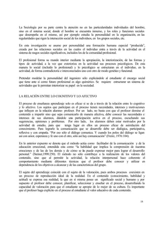 La Sociología por su parte centra la atención no en las particularidades individuales del hombre,
sino en el sistema social, donde el hombre se encuentra inmerso, y los roles y funciones sociales
que desempeña en el mismo, así por ejemplo estudia la personalidad en la organización, en las
regularidades que rigen la interacción social de los individuos, en los grupos sociales, etc.
En esta investigación se asume por personalidad una formación humana especial “producida”,
creada por las relaciones sociales en las cuales el individuo entra a través de la actividad en el
sistema de rasgos sociales significativos, incluidos los de la comunidad profesional.
El profesional forma su mundo interior mediante la apropiación, la interiorización, de las formas y
tipos de actividad, a la vez que exterioriza en la actividad sus procesos psicológicos. De esta
manera lo social (incluido lo profesional) y lo psicológico se estructuran en el individuo, en la
actividad, de forma contradictoria e interconectados uno con otro de modo genético y funcional.
Pretender modelar la personalidad del ingeniero sólo explicándole al estudiante el encargo social
que tiene ante sí como futuro profesional es algo quimérico. Se requiere estructurar un sistema de
actividades que le permitan interiorizar su papel en la sociedad.
LA RELACIÓN ENTRE LO COGNITIVO Y LO AFECTIVO
El proceso de enseñanza aprendizaje solo es eficaz si se da a través de la relación entre lo cognitivo
y lo afectivo. Los sujetos que participan en el proceso tienen necesidades, intereses y motivaciones
que influyen en la relación alumno- profesor. Por un lado, no basta con que el profesor domine el
contenido a impartir sino que sepa comunicarlo de manera afectiva, debe conocer las necesidades e
intereses de sus alumnos, dándole una participación activa en el proceso, escuchando sus
sugerencias, opiniones y problemas. Por otro lado, los alumnos deben estar motivados por la
actividad de estudio, para que tenga lugar en ellos un proceso eficaz de asimilación del
conocimiento. Para lograrlo la comunicación que se desarrolle debe ser dialógica, participativa,
reflexiva y con empatía. “Por eso sólo el diálogo comunica. Y cuando los polos del diálogo se ligan
así con amor, esperanza y fe uno con el otro, sólo así hay comunicación” (Freire, 1976:104).
En lo anterior expuesto se denota que el método actúa como facilitador de la comunicación y de la
educación emocional, entendida esta como “la habilidad que implica la comprensión de nuestras
emociones y de las de los demás y de cómo se as puede expresar mejor para lograr el desarrollo
l
personal.” (Steiner,1998:250). El método no sólo contribuye a la realización de los valores del
contenido, sino que al permitir la actividad, la relación interpersonal hace coherente el
comportamiento mediante diferentes técnicas que el profesor debe conocer y utilizar en
dependencia de los objetivos a alcanzar y de las características del grupo.
El sujeto del aprendizaje coincide con el sujeto de la valoración, pues ambos procesos coexisten en
un proceso de reproducción ideal de la realidad. En el contenido (conocimiento, habilidad y
actitud) se expresa esa realidad, la que en sí misma posee un significado social y humano y por
supuesto el profesor debe conocer, planificar, seleccionar y enseñar en el proceso, desarrollando la
capacidad de valoración para que el estudiante se apropie de lo mejor de su cultura. Es importante
que el profesor haga explícito en el proceso al estudiante el valor educativo de cada contenido.

18

 